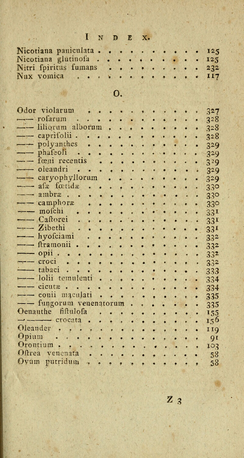 Nicotiaiia paniculata . Nicotiana glutinoia . Nitri fpiritus fumajis Niix vomica , . ♦ 125 232 117 0, Odor violarum . •—•— rofarum . . '—— liliqrum alborura —— caprifolii . . polyanches • phafeoli . • ■—— fceni recentis oieandri . . '—^ caryophyllorum afx fcetidae . -—- anibrae . . . *—— camphorai -=—- mofchi . . •^— Caftorei . ♦ --— Zibethi . . •—■— hyofciami • ftraraonii . . —— opii , . . . -^— croci . . . ' tabaci ♦ . . ^— lolii temuienti ^— cicuts , . . ^- conii nK^cuiati fungorum venenator Oenanthe fiftulofa — ■— crocata . Oieander . . ♦ , Opiuni .... Orontium .... Oftrea venenata Oyam putridum ? um 327 328 328 328 329 329 329 329 329 330 330 330 33 ^^ 331 33^ 332 332 33^ 332 333 334 334 335 335 156 119 9f 103 58 58 ^^