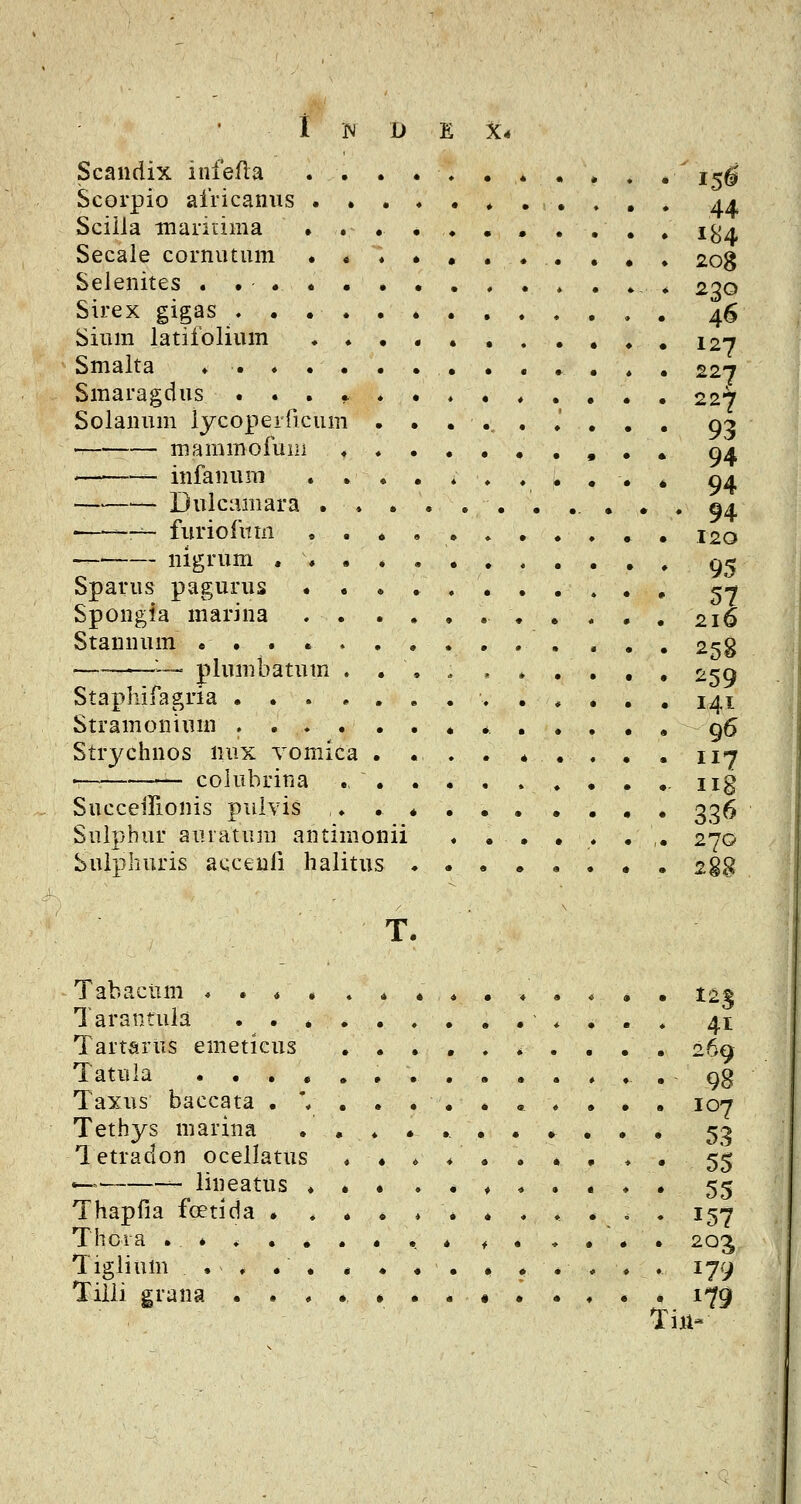 Scandix infefla . . . . , , . , , . .^ i^g Scorpio africanus a± Sciila marinma ........... i^j, Secaie cornutum .«♦......., 208 Selenites . ... . . . . . . . . * _, 230 Sirex gigas ♦ . 46 Sium latifolium 127 Smalta ♦ . ♦ . . . . . . , . , , . 227 Smaragdus 227 Solanum iycopeiTicum .....♦.,. gy -^ — mammofuiii 94 ——— infanum ....♦...,.* 04 Dulcamara 94 • -~ furiofittn ..♦..»...,, 120 nigrum . . , . , gc^ Sparus pagurus 57 Spongia marina 216 Stannum 258 ———— plumbatum ... ^ , .... , 259 Staphifagria ..*... 141 Stramonium . , g6 Strychnos nux vomica .... * .... 117 . colubrina ., - iig SucceiTionis pulvis .......... 336 Suiphur auratum antimonii ...,..,. 270 Sulphuris acceufi halitus • , 2§8 T. Tabaciim « . * , . * ...♦,*. • t±^ Tarantula ............. 41 Tartarus emeticus ...,.*..,, 269 Tatula 98 Taxus baccata . '. 107 Tethys marina ........... 53 Tetradon oceilatus . ♦♦4 ..*,♦. 55 — lineatus *••..,..... 55 Thapfia foetida . ..,♦*...... 157 Thcia ......«.• ^ . * . . . 2Q^ Tigiium . . . . . . , , • . .... 179 Tiiii grana ....•..# 179 Tiii-