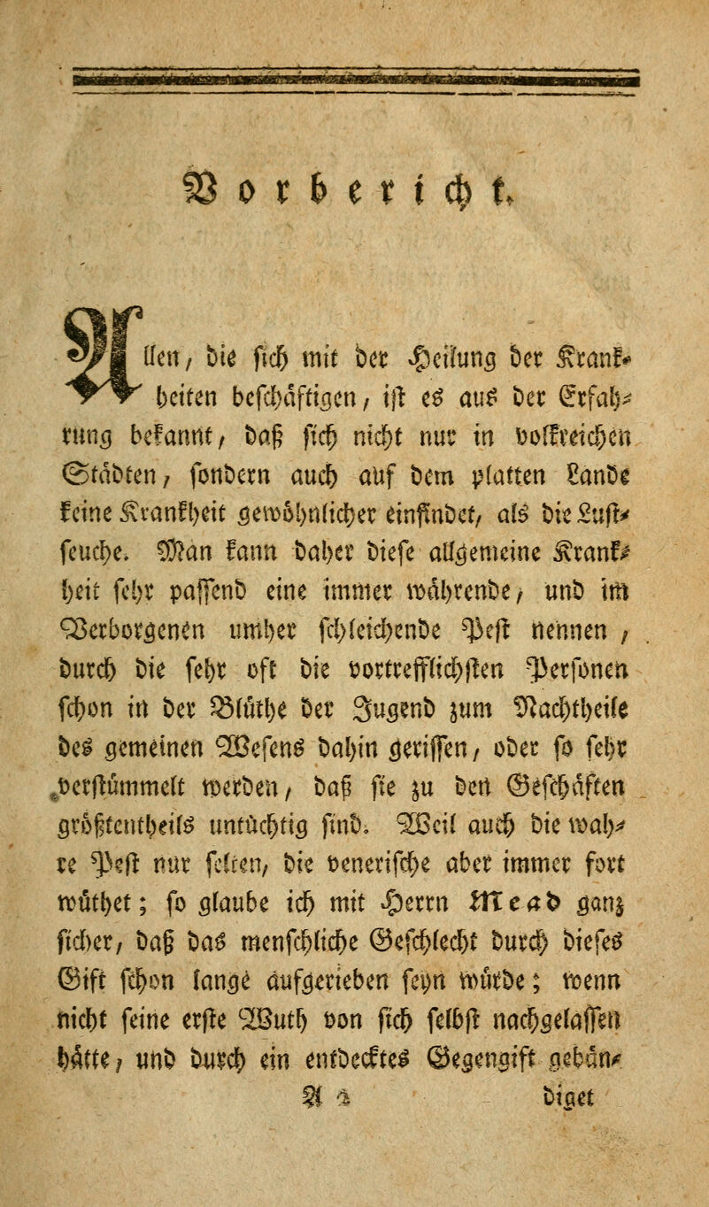 S8orfcett(&k um, Die ftc5 tntt ber Teilung ber franf* betten befdmftigen / tfl e$ aus ber Stfal)* rung befannt/ &a^ ft'dfj ntd)t nur in fcoffreidjen (Stabfeti/ fonbew auü) auf bem platten £anbe feine £ranfl>eit gemol)n(idE)er einübet, ate &ie£uft* feuere. $!>an fantt bal>er btefe allgemeine ^ranf^ l)eit fe!)r paffenb eine immer wdbrenbe/ unb to Verborgenen umi)er fcl>(etd>enÖe ^eft nennen ; burd) bie fefyr oft bie t>ortreff{i$j]en ^erfoneti fcf>on in ber $MütI)e Der Qugenb jum 9tad&rt>ei(e fce* gemeinen SBefenS Mjin cjeriffen/ ober fo fe&r ,t>crflfimmeft werben, bafi fte ju bert ©efä)dften groftentbeiß untüchtig finö, SBcil auefc bie wal^ re ^eft nur ■ fetten/ bie t>enerifdf>e aber immer fort rcütfyet; fo gtaube idjj mit $erm itteafe ganj fuftet/ ba§ ba$ menfcf)(icf)e @efcf>lecf)t buref) biefetf ©ift f$on fange auftrieben feyrt fourbe; vioenn md>t feine etfie SButl) &on fid) fel&ft nachgeladen Wfte? unb burc^) ein entbeeftes ©egengift getan* §£ '% biaet