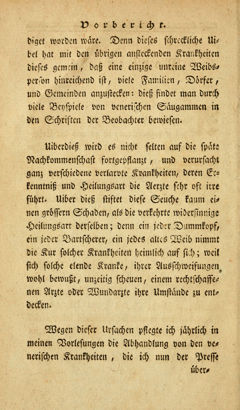 bfget wor&en wäre. S5enn bicfeS f^t4ccf(icf)e tti* bd l)Cit mit Den iibricjcn anflccfcnbcn ^ranEl>ettcn biefeS öcmdn , ba§ eine einjise unreine Söeibä* per^on fymreidbenb i)t/ fciefe gamiiien, £)5rfer/ unb ©emeinben anjufteefen; btc§ finbet man tm?d> Diele 35ei)fpie(e fcen senerifd)cn ©äncjammen in öen (Schriften ber 33eobacf)ter beriefen. ttiberbief? wirb e£ mdyt feiten auf Die fpäfe 5Rad)Eommenfcf)aft forfgcpflanjt , urti öerucfac&t ganj t>erfd)iebene »ertawe Äwnf^eitcn/ beren <pi fenntnif unb #eifong$att Die $erjte fef)r oft irre fft|ft< Uiber bie§ ftiftet btefe (Seuche faum- ei* nen cjr&jfern (Schaben/ atö bie t>crfef>rfc wiSerfmnicje £>eitun$sart berfeiben; benn ein jeber !35ummfx>pf, ein iebefc Söartfc^crer, ein jebeS altes 2Beib nimmt Sie 3?ur fo($er Äranf^eitert Ijctmltd) auf fii>; weif ftd) fbfclje efenbe Ätanfe/ iijrer SluSfd&weifungen, wol>l bewuft, unjetttg freuen/ einem tecftffd&öffe* nen Slrjte obet4 SEBun&atjte tbve Umfldnbe ju enf* beefen. SBegen biefer Urfadjen pflegte ic& )äl)ttid[> in meinen ^orlefun^en btc S(bl>anb(ung Don ben &e* nerifdt)en ÄranFtyeiten f §k id) nun ber treffe über*