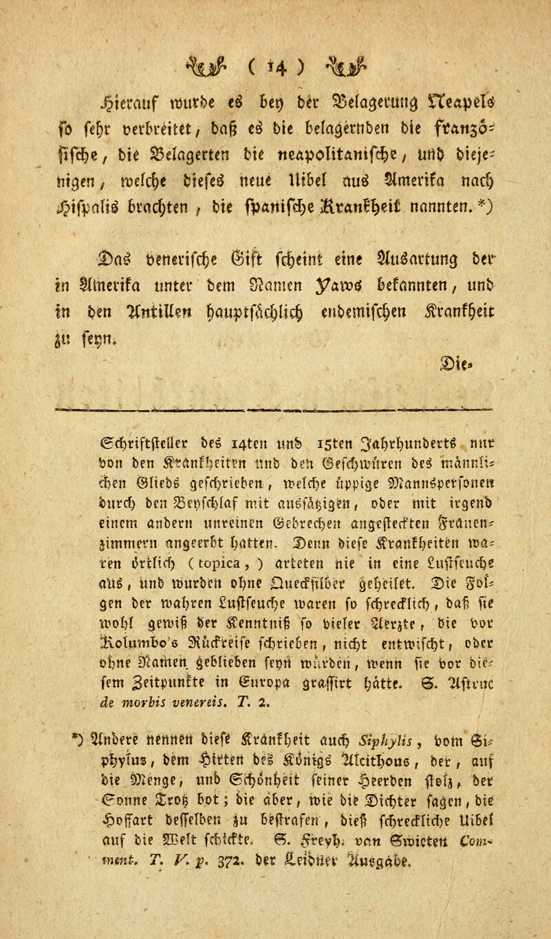 %# ( *4 ) •%# hierauf \mtbt t$ Bet> bei* SÜela^eruna, fteapelcJ fo fe^r verbreitet, ba§ e£ bie Beta^erttben bte franso- ftfcfye, bie belagerten tue neapolitamfdpe, urtb bieje- ntgen, txsefc^e fctefeö neue Utbel mt£ 5(menfa nacf) ^tfijaltö brachten > bte fpanifdje HrAtt^ett nannten, *j &a£ feenertfdje (Stft frijetnt eine SluSautting ber- m Süitettfa unter bem tarnen yavt>$ kfannten, unb in ben KnüUm f)auptfM)li$ eribemifc^en ßranf&eit ^u fegm £>ie> ©d&rifttfefler be£ i4ten unb isten ^abrfyunbertg nur bon ben ^tanr^eitrri unb ben ©efdjrouren be$ mamtli* eben ©liebe gefrfjrieben , wefcfye üppige SftannSperfone» burcf) ben ^ettfdjfaf mit ausf&tjigen, ober mit trgenb einem anbern unreinen ©ebrec^eit angeflehten jjrftuen* jimmern angeerbt Ratten. Denn hk^ Äranf&eiteii wa- ren tfrtfid) (topica, ) arteten nie in eine £ufrfeucbe a)xi, unb würben obne Duecffüber gesellet. £>ie %bU gen ber wahren £ufifeucf;e waren fo fc^rccflicf>, baß fie wobl gewiß ber Äenntmf fo oiefer Sierjie, bie oor ÜxoUtmbo'e SKttcfretfe fdjrieien , nicfyt enfcwt[cf)t, ober ot)ne tRartitn geblieben fepn mürben, wenn fie bor bie? fem 3eitpunlte in Europa gratfirt l;ätte. &. Tlfmtc de morbis venereis. T. 2. *) Jtfnbere nennen tiefe ßränfbeit auc§ siphyüs, bom ÄjM p^yttts, bem gittert bei igittigä ^Icit^ous, ber , auf bie 9)Zenge, unb (Bcfyonfceit feiner beerben $0t ber <?onne £to$ bot; bie aber, wie bie Sinter fagen,bie £offart beffelbeit su betrafen, bteß fcbrecFIicbe UiBeJ auf bie Sffielt febfefte. 8. £reyfy; van gwieteti Com*