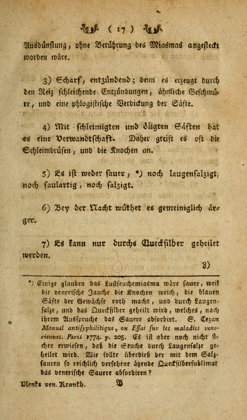 $lü$b&nftm$f o§ne 2xru&vurt3 be$ $?ta$ma$ angeßecft soeben rcäve. 3) 6d>arf, tnt$unbtnb; öetm e$ evjeugt bmd) fcen 9ie«$ fö(etc(j*nbe (£nt£unbun<}ert, af)tifict)e (£efcf>u)ü* ve, unb eine p&lo3t|fif#e ?Sert>icfun9 bei* ©äfte- 4) tttit fc^Ieimtgtett j*tfl oligten 6*ftett Bat ctj eine Vertx>an6tfd?aft. 2)a^ec greift e$ oft bie ^c^Icimtvufen, unb bie $nocf>en cwn 5) £* ift we&ev fauer; *) noef? taugenfalsigt, ttoci? faulartig / noc§ fal3igt» 6) Bey 6er Stacht wutBjet eö gemeimglid? 4r* 7) £$ Earnt nur fcur$$ (Buecffilber feilet werfcen, 8) *) ginige glauben baS £ujlfeuc^emiaöma nmte faiter, weif t>\2 benerifd)e ^auc^e bie £nod?en ujeict), bie Mauert eäfte ber (Seu)&ct)fe rotl? macfyt, unb buret) Saugen^ falje, unb ba$ Otucfftlber geseilt roirb, roelcfceS, naef) t^rem ^luSfyvucfye bat dauere abforbirt. B. <Ltzan Manuel antifyphilitiquz, Qu Effai für Us maladhs vme- vimnts. Paris 1774. p. 205. (ES tjl aber npet) nicfjt flU c^et erliefen, bat? bte €eud)e burdj £augenf«f$e ge* feilet tuirb. 2üie follte überbiefc ber mit bem @al$= fauven fo reichet) fcerfefyene a&enbe £luecfft(betfuMtmat ba$ benetifcfje (dauere abforbiren? X>UnU sett, 2vratrt&, 9&