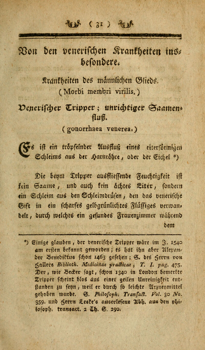 ÄWnf^eittn fces mdnn(id)cn @{ieb& (Morbi meiübri virilis.) Veneviftyet Zvippct; MtxtyüQtt &tmtn* (gonorrhaea venerea,) fä$ tff etrt fr$pfefnbet 3(ü$fiuß ttnei ettetfötml^ii V^ @cf;letmö <m$ &u* «fcavnvSJH'e, obev bev €ic&el *) Die htytit ttfypn aaäflteff'en&e geuc&tfafett tfl fein <3&a\m, unb auc^) fein äcfcteS Siter, fonbeirt ein %d)Um aui ben Sc&letrobviSfen > ben ba£ tferierifdje föift in ein fd)ärfe$ gelfrgrunltd)^ Stäfftgeä üevroan* fcelt/ buttf; roelcfyeö «in gefunbeS grauenäintmec rofiJHfen& bem gintge glauben, ber benerifefte £ripper wäre im % 154° am etilen fcefannt geworben; <S I;ät ifyn aber 2ltejt:ftn* fcer Settebirttts fcf>0ri 1463 gefeiten j 6. be£ ^erm vott ^ftUere Biblioth. MediciMt praäkae j T. L pag. 475, 2>ev, wie 25e#er fagt, fcfjon 1340 in £onbo:t bemerkte Tripper fc^eint ßloS <Xu$ einer geilen Unreinigfett ent* jlanben ju feon , weif er bttrd? fo feierte 2[r$nc0mittc{ gehoben timrbe. @. Philofoph; Tranfaft. Fbl. 30 iVb. 359- uitb ^errti £eerVs mieerlefene ?(&£. aus fcen p§i; lofopI;i tränket. 2 £f>. 6. 290*