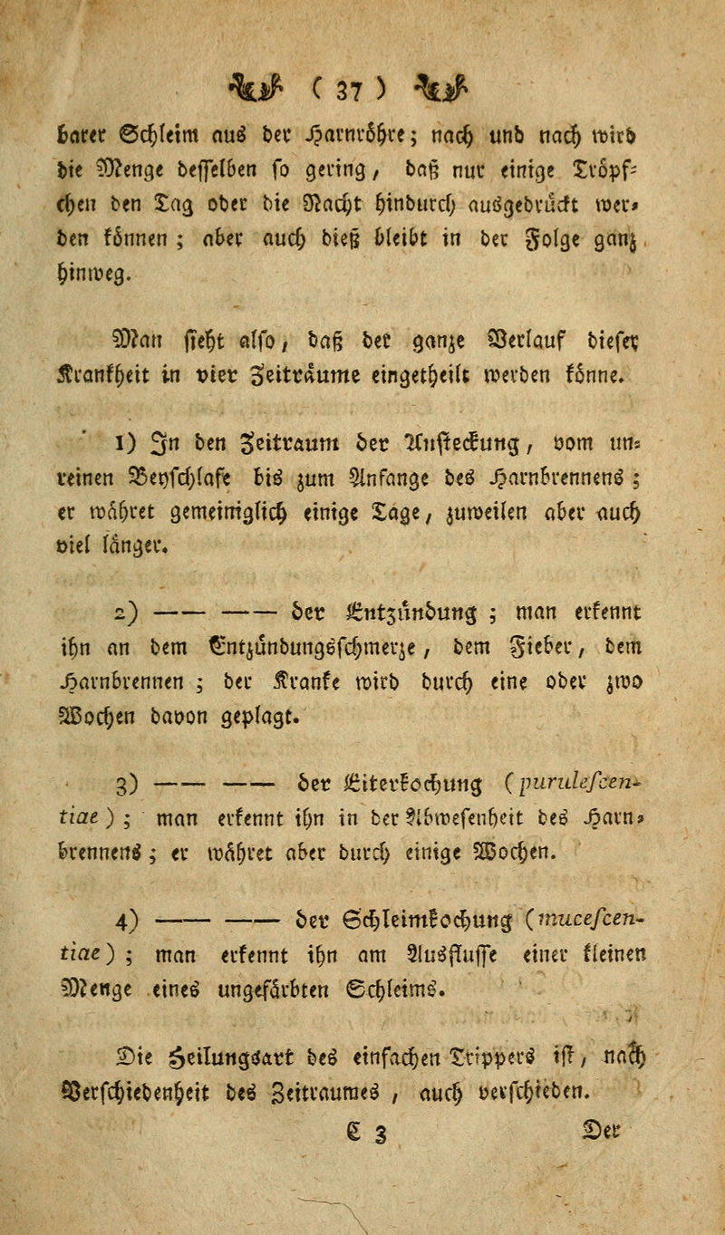 beim 6cf)(etm cw£ ber fjavm&fyt; nadj tm& tiad) \mt> bie 3Äenge beffelben fo gering, bag nur einige tropf- d)en ten tag ober bie $ad)t f)inburd; auogebrucft wer* ben fännen ; aber aud) bieß bleibt in ber golge gan$ hinweg. SWati |te§t alfo, ba§ ber ganje Verlauf biefev 5?ranfl)eit in tner Seitraume eingeteilt werben fSnne» I) 3n &en Scitraum 5et ICn^te^utig, öom uns veinen 3Set)fd;lafe Bio $um anfange beö Jparn&rennenä ; er wäfjret gemeiniglich einige tage, zuweilen aber auef) t>iel länger« 2) fcer ^ntsunbutt^ ; man erfennt U)n an bem ^ntjunbungefdjmeqe, bem Sieber, btm Jparnbrennen ; ber $ranfe wirb burefy eine ober jroo SBoc&en ba&on geplagt. g) &et ^tterEöc^uti^ (purulefcen- tiae); man erfennt t&n in ber 3ibtt>efenfjeit be£ Jparn? brennend; er währet aber burd) einige SS$od)en. 4) —— . . 5ei. 6cJ>leim£o<$un$ (mucefcen- tiae) ; man erfennt tt)n am 3!u^jTuffe einer f leinen SO?enge eine£ ungefärbten Sd)leimg. 2)ie äeilutig&xtt beS einfachen Strppetö tfl, naß) 95erf$ieben§eit beö 3eitraurae$ , audj »ergeben. S 3 See