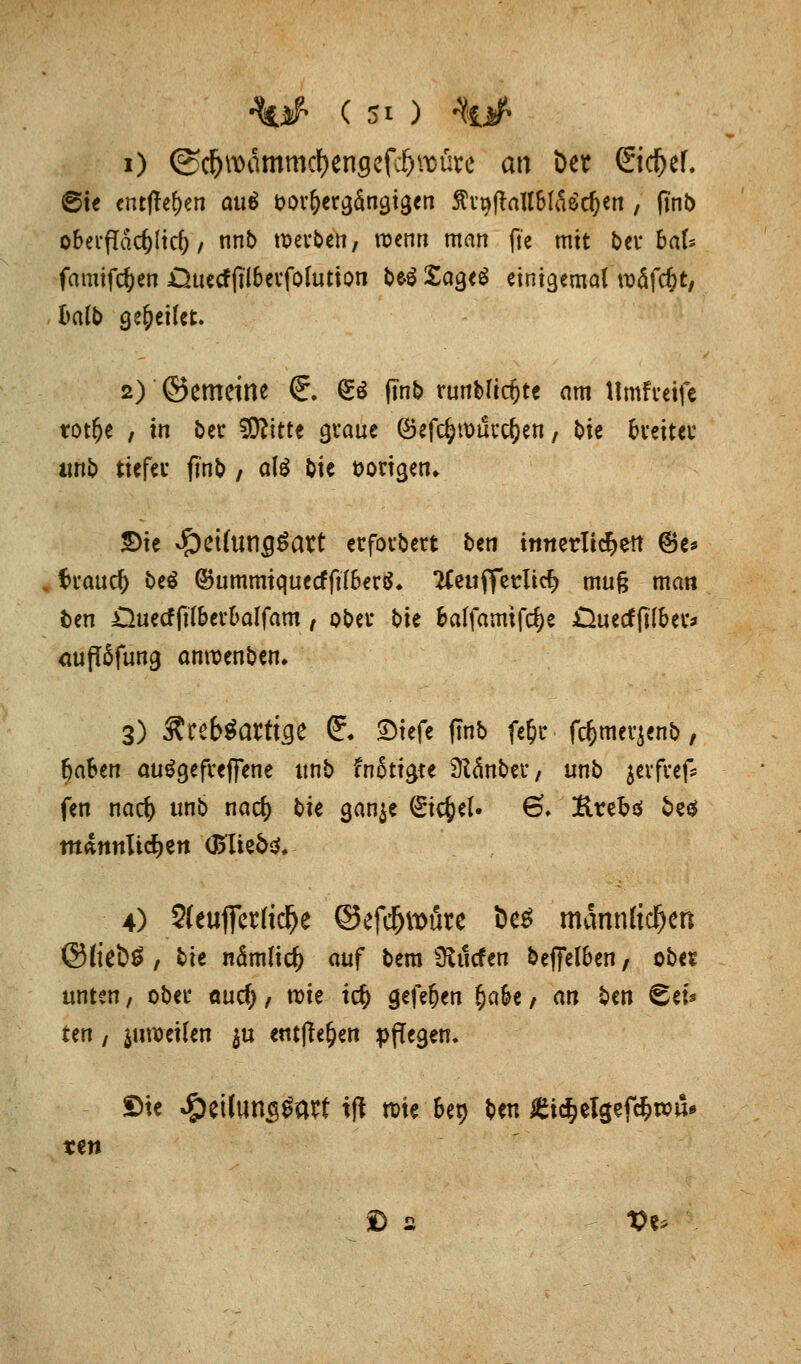 i) ©c&wämmcfyengefd&rcürc an &w Sid&ef. ©ie entfielen aui fcorfrergängigen 5h'9ftaU6läöd)en , fi'nb oberflächlich / nnb werben, wenn man fi'e mit ber haU famifefcen jQuecffii&erfolution be>$ £age$ einigemal roäfcfct, halb Qtfytiht. 2) ©emeitte €. & ftnt> runblidjte am tlmftretfe trotte , in ber SRitte graue ©efcfcrourc&en, bie breiter unb tiefer finb , ate bie vorigen» 5)ie JpeUun^art erfordert ben innerlid^en ©e* trauet beö GBummiquecfftföerä. tfeuflerltcfc mug man ben £hiecfjtl&erl>alfam, ober bie balfamifc^e £iuecfft(&er* <wfl6fung anroenben. 3) Äreb^artifle f. Stefe finb fefpr fdjmerjenb, fjafren autfgefreffene ltnb fnfoigte ülänber / unb jerfref* fen naef) unb naef) bie gan$e gtc&cl. 6* &reb$ 5e$ männlichen (Bliebe 4) 2(euffcr(tc^e ©efcfjtoüre t>e$ männlichen ®(iet>£ , ^it nämlicfc auf bera fRtlcfen beffeföen, ober unten, ober ouef), roie ic$ gefef)cn §ak, an ben Set* tm, juweifen $u entfte&en pflegen. ©ie Jg)etluns0avt tjl rote bet> Sm £xä)ti$tfäxoü* ren © 2 t>e>