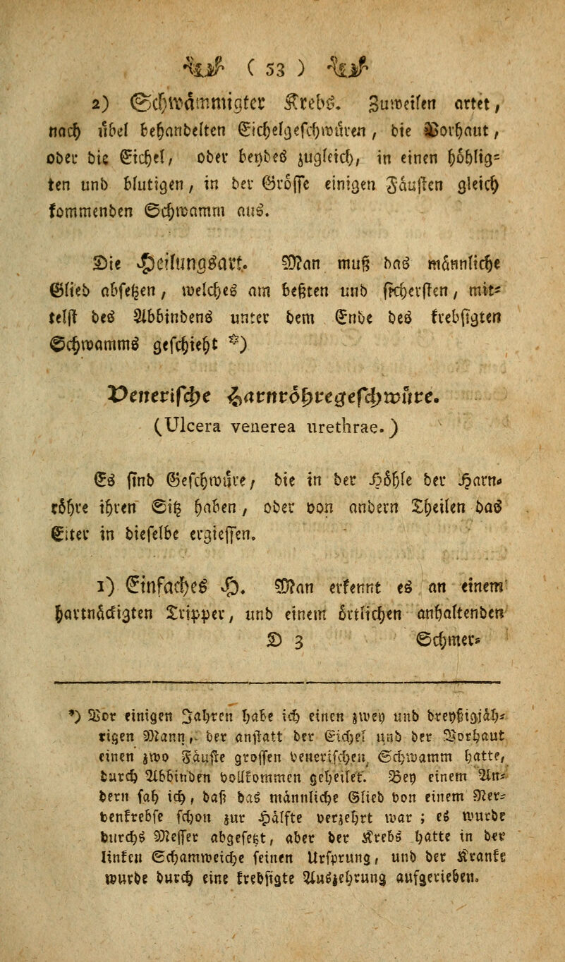 2) @c!)iV'dmmigtct* £reb& Su^etfen artet, no$ «bei Bemäntelten &d)t\$e(c\)\x>uxw, bie Sßov&aut, ober bie (£tdjet/ ober berybeö jugjeid), in einen f)6()lig- ten unb Hutigen, in bei* ©roffe einigen Säuffen gleich fommenben ©c&rcamm «u£. 2>ie »S)citanfl^att. $?an mu§ ba6 m&nnftc&e ©Heb abfegen, welc&eg am begten unb ffc&erfJen, mit- teilt beö 5lbbinbenä unter bem Grnbe beö freisten Schwamm* gefc&ie&t *) (Ulcera venerea urethrae.) £$ (tnb ©efc^rouue; bte in bet j?6fjle bei* J3arn* tSfjre igten St§ ^aben, ober oon anbern feilen ba^ giter in bk{tlbc ergießen. i) (?infaä>e6 $♦ $?an evfennt e£ an tmm &artnficfi3ten Slipper, unb einem anliefen anfjaftenbetr £> 3 ©c&mer» •) 5Sor einigen 3atyrett t;aBe td) einen jiuen unb brepüt&jalj* tißen Solan n ,: ber anjlatt bet <gicT>eT unb ber 3$otfcaut einen jn>o gäujte griffen benetifa).e»; 6^tt5amtn t;atte, buref) 5l&btnöfn bolliommcn gefyeilet. 23ep einem 2in* bern faf? i$, baf? -ba$ männliche ©lieb bon einem $lw* benfrebfe fefcon jur £dtfte Derart war ; e$ würbe burdjS Stteflet abgefefet r aber bet £reb£ t;atte in be? Iinfett €cf>amweicl;e feinen Urfprung, unb ber tfranft würbe bur$ eine frebfiate %wi%ttywci% aufaerie&en.