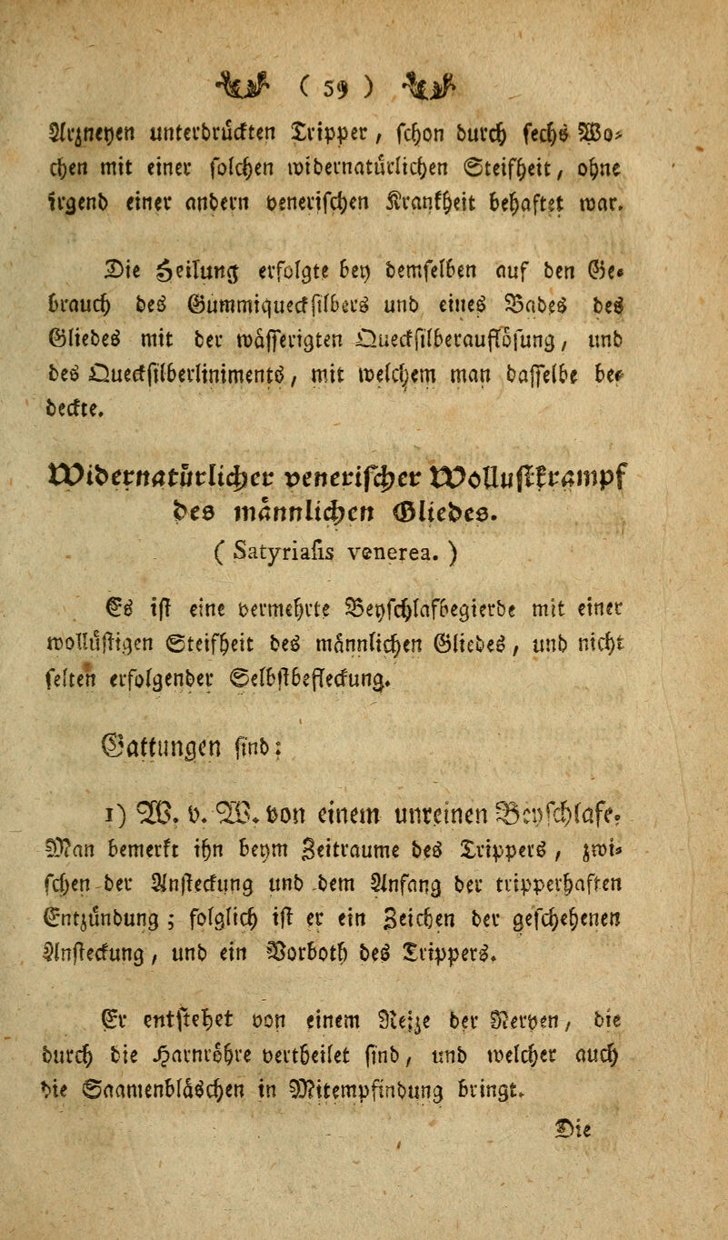 5(cjnenen unterbrucften Xrtpper, fcfjon burd) fecfye Sö3o> c&en mit etnev folgen unbernaturltcfoen 6teif(?eit, o^ne trgenb einet anbern t>enerifcf)en Äranf&eit behaftet mar. 2)ie öeilung: erfolgte 6et) bemfel&en auf bcn @5e« 6raud& be£ ©ummiquecffttBerä unb etue^ 33abe$ be$ (Bliebet mit bei* roäffen^ten Ouetfftlberauflojung, tmb beä Ouecffilberltnimentä / mit tt>efc|em man bajfel&e bes- teche. tOibetttatfirlt^ct: perterifcfjer tX>cO«(lframpf ( Satyriafis venerea. ) €3 tfl eine 'öermcf)rte 5Bet>fd&Iaf6e9terbe mit einer rDollufTt.^en Steifheit beg mannfidjen ©liebet, unb meJ)i feite« erfofgenber ©«I6f!6e(Tecfun^ ©atttmcjen fmb; i) £ß. i>; 3& fcon einem unreinen Schlafe? ■SÄan Semerft tfjn bet)m Settraume beö Xrippevg , $n>t* fd>en ber Wnjlecfung unb ,bem Anfang bei' ttipper&aften €ntjt5nbung ; fo(gfid) tft er eilt Stieben ber gelegenen üinfteefung, unb an Sor&otf) beg £rtpperg. Qür entfielet öon einem Steige ber Statten, bie burdj bie Jpawiefrre t>eit6etfet (Tnb, unb melier autf) *>te S«amenM4$c&en tä 93?itempfmbung Bringt. £He