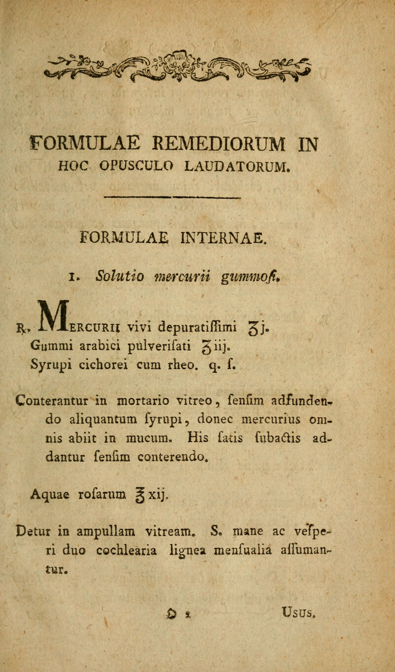 FORMULAE REMEDIORUM IN HOC OPÜSCÜLO LAÜDATORUM. FORMULAE INTERNAL I- Solutio fnercurii gummofi. ^ iTXERCURU vi vi depuratifiimi gj. Gummi arabici pulverifati giij. Syrupi cichorei cum rheo. q. f. Conterantur in mortario vitreo, fenfim adfimden. do aliquantum fyrupi, donec mercurius om- nis abiit in mucum. His fatis fuba&is ad- dantur fenfim ccmterendo, Aquae rofarum §xij. Detur in ampullam vitream» S* mane ac vefpe« ri duo cochleäria lignea menfualia affuman- tur.