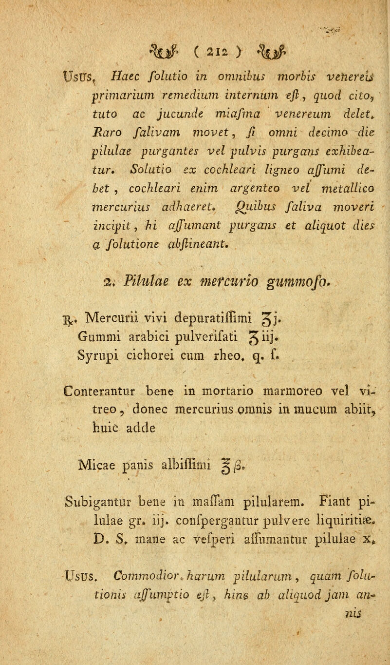 UsUSt Haec folutio in omnibus morh'is vehereis primarium remedium internum efl, quod cito? tuto ac jucunde miaßna venereum delet* Raro fativam movet, ß omni decimo die pilulae purgantes vel pulvis purgans exhibta- tur» Solutio ex ccchleari ligneo affumi de- bet , cochleari enim argenteo vel metallico mercurius adhaeret. Quibus faliva moveri incipit, hi affumant purgans et aliquot dies a folutione abflineant, %. Pilulae ex mefcurio gunmofo* ify. Mercurii vi vi depuratiffimi ^J. Gummi arabici pulverifati 3**1* Syrupi eichorei cum rheo, q. f. Conterantur bene in mortario marmoreo vel vl~ treo, donec mercurius omnis in inucum abiir? huic adde Micae panis albiffimi |j/3. Subigaritur bene in maffam pilularem. Fiant pi- lulae gr* iij. confpergantur pulvere liquiritiae. D. 3- mane ac vefperi aiFumantur pilulae x* Usus. Commodior.karum. pilularum, quam Solu- tionis ajfumptio eß, him ab aliquod jam an* nis