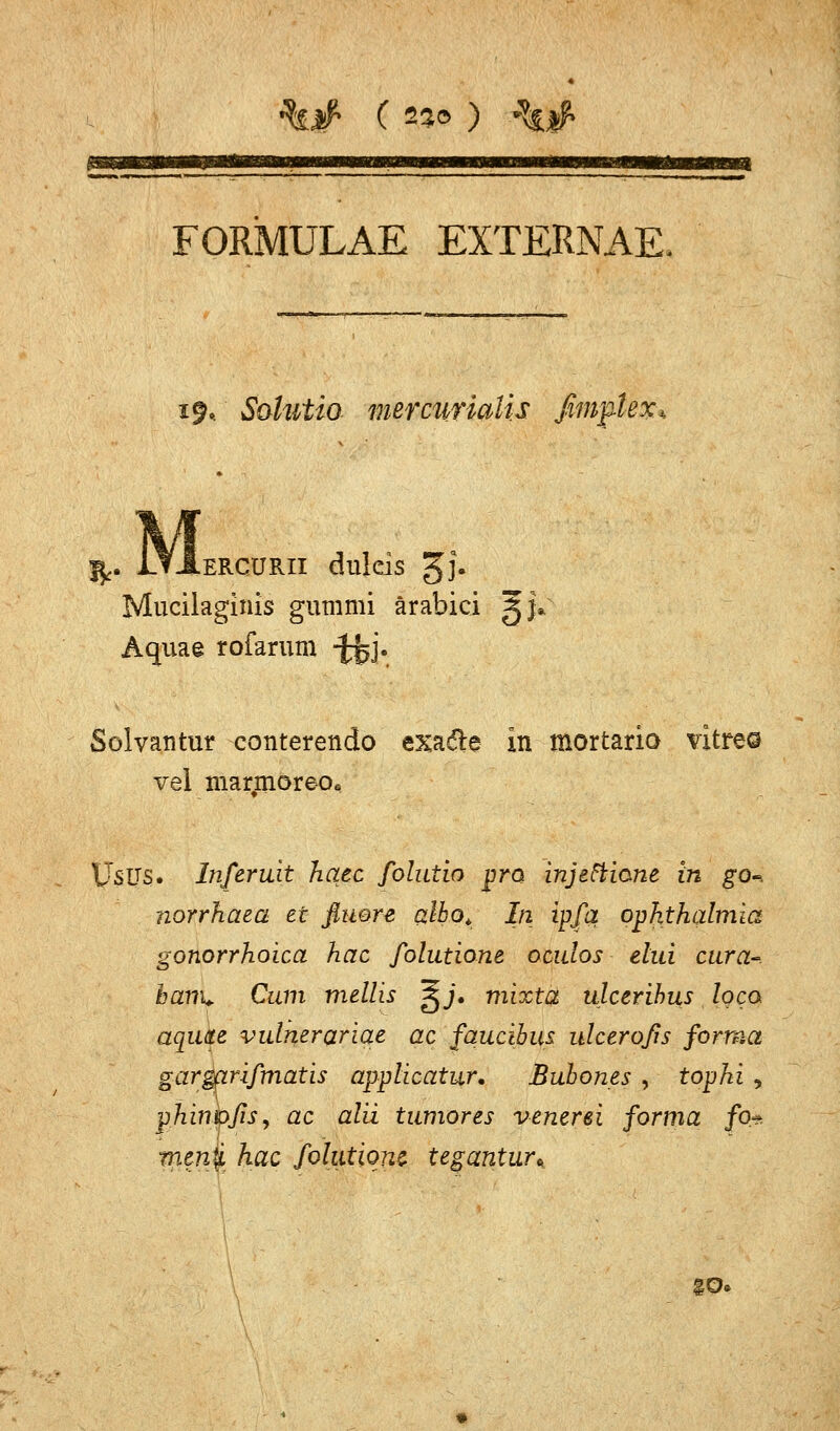 %# C 22© ) %# m FORMULAE EXTERNAE. $. Solittio mercutialis ßmftefa fy. i_TJ.ERCÜRII dulcis gj. Mucilaginis gummi ärabici ^j* Aquae rofarum -J^j. Solvantur conterendo exadle In mortario vitreo vel marmoreo« Usus. Inferuit haec folutio pro injetticme in go-, norrhaea et fluere (zlbo* In ipfa Ophthalmia gonorrhoica hac folutione ocidos elui cura-. harn* Cum mellis |jj, mixta ulcerihus loco aqute vulnerariqe ac faucibus ulceroßs forma gar&irifmatis applicatur. Bubones , tophi , phinpfiSy ac alii tumores venerei forma fo* menjL hac folutionz tegantur* go«