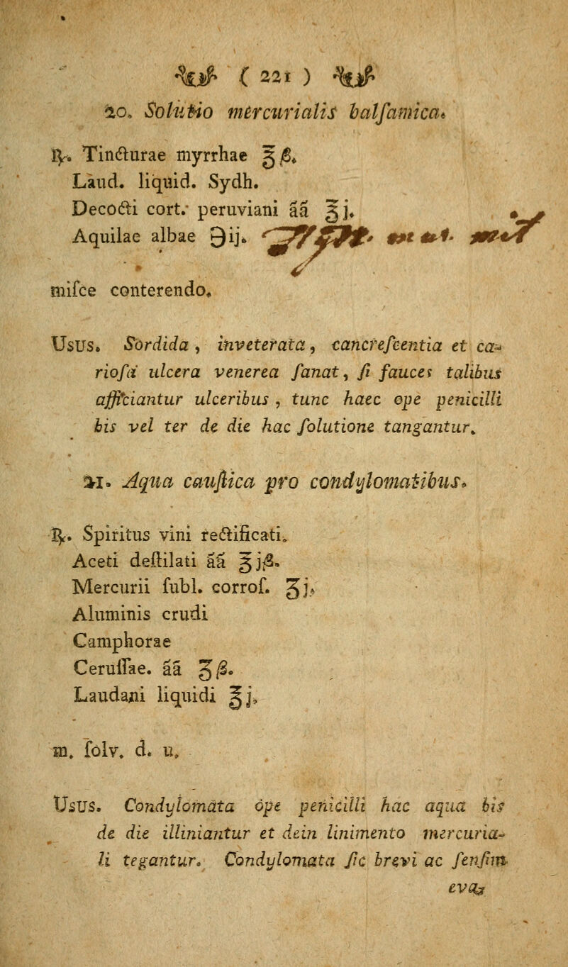 fco* Sohitio mercurialis balfamica* fy. Tin&urae myrrhae g^ Läud. liquid. Sydh. Decodi cort. peruviani ää g]\ #^ Aquilae albae Qij. r~g&£iP$t' ***&*' ß&*7^ tnifce conterendo. Usus» Sordida , inveterata, cancrefeentia et ca± riofd ulcera venerea fanat, ß faucet talibus affitiantur ulceribus , tunc haec ope penkilli bis vel ter de die hac folutione tangantur. %i* Aqua cmiflica pro condylomatibus* ■$■• Spiritus vini re&ificath Aceti deftilati ää gj^S, Mercurii fubi. corrof. gj» Aluminis crudi Camphorae Ceruffae. aä g/S. Laudajii liquidi gj, m. folv. d. u. Usus. Condylomäta ope pehicilli hac aqua fo de die illiniantur et dein linimento mercuria-> U tegantur. Condylomäta ßc brevi ac fenßm evaj
