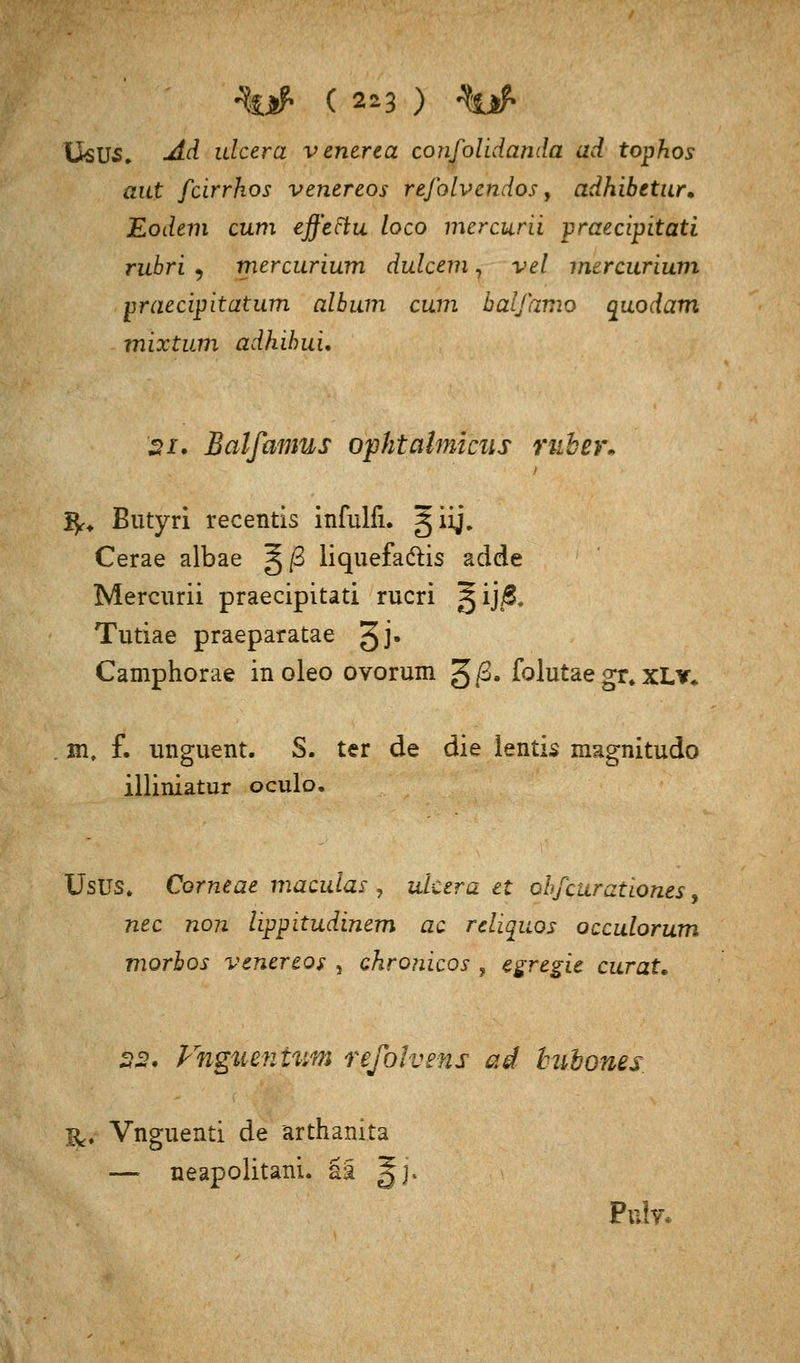 'Usus, <dd ulcera venerca confolidanda ad tophos aut fcirrhos venereos refolvendos, adhibetur. Eodem cum effettu loco mercurii praecipitati rubri , mercurium dulcem, vel mercurium praecipitatum album cum balfamo quodam mixtum adhihui. si. Balfamus ophtalmiciis ruber. fy. Butyri recentis infulfi. gig\ Cerae albae ^/3 liquefadtis adde Mercurii praecipitati rucri §ij$. Tutiae praeparatae 3jj* Camphorae in oleo ovorum £ß. folutae gr. xLv«. in, f. unguent. S. ter de die lentis magnitudo illiniatur oculo. Usus, Corneae maculas , ulcera et obfcuratlones, nee non lippitudinem ac reliquos oeculorum morbos venereos , chronicus ± egregie curat. 22* Vnguenivsm refolvens ad huhones &, Vnguenti de ärthanita — neapolitani. ää §j. Pnhr.