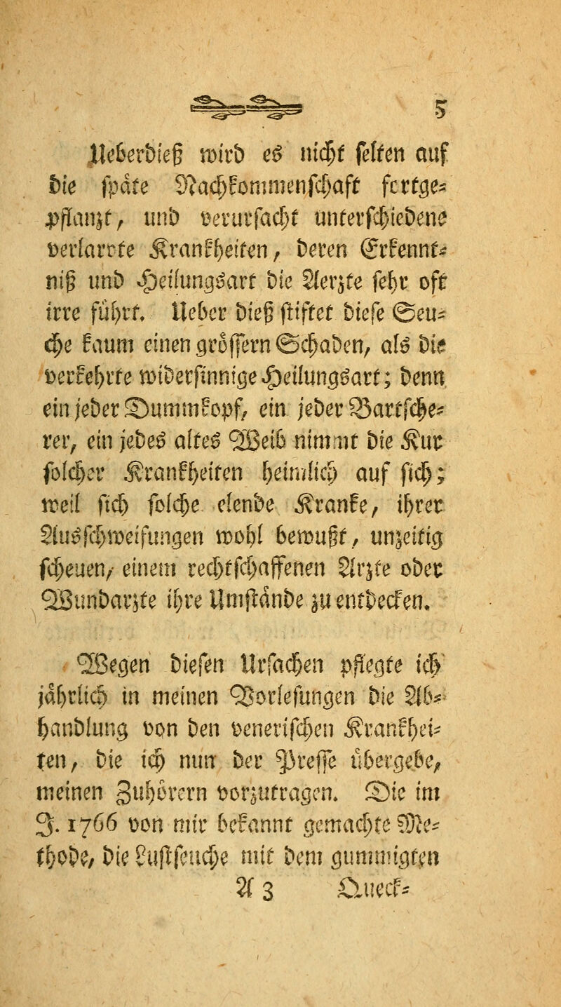 yicbetbie^ wivb c^ ni$f feltm auf bie fp&te dla<^Un]mmfd)aft fcttge^ 4)flanjfr iinb i\>ruifac^ü untaWieifme \>exiavtU §.van2t)eitm f beten &hmu m^ imb S;)dlunQßavt bic Slerjte fel)v oft irre fül)r^ lieber bie^ füffeü biefe ©eu^^ ci^e faum einen ciroffern ©c^a&en, al^ bie t>erfe^rfe tDiberfinnige^eilung^arr; benti einieberSummFopf/ ein jeber 93artrc|e^ rer, ein jebeß alteß ^ei6 nimut bie ^ut: fofc^er ^ranfReifen ^ein/(icp auf fi^; D^eil ft(^ foI($e elenbe Äranfe, i^rer 2(u]^jcl)n)eifungen wc>l)l benon^t, unjeifig fc^euen, einem red)ffci;affenen 5lr^te obet QSiinbaräte if}re Umfldnbe ju entbecfen. ^Ißegen biefen Urfad^en pflegte i^' ja[)r(iÄ in meinen ^oriefungcn bie Zlb^^ l^anblung t)on ben t)enerifc^en ^ranf^ci^ ten, bie i(^ nun ber treffe u6erge&e, meinen gu^ercrn t^oräUfragcn. ®ie im 3.1766 tion mir befannt gemad)te ?8le^ t^ob^/ bie ?ulltl?uc^e miü bcm gummigfea