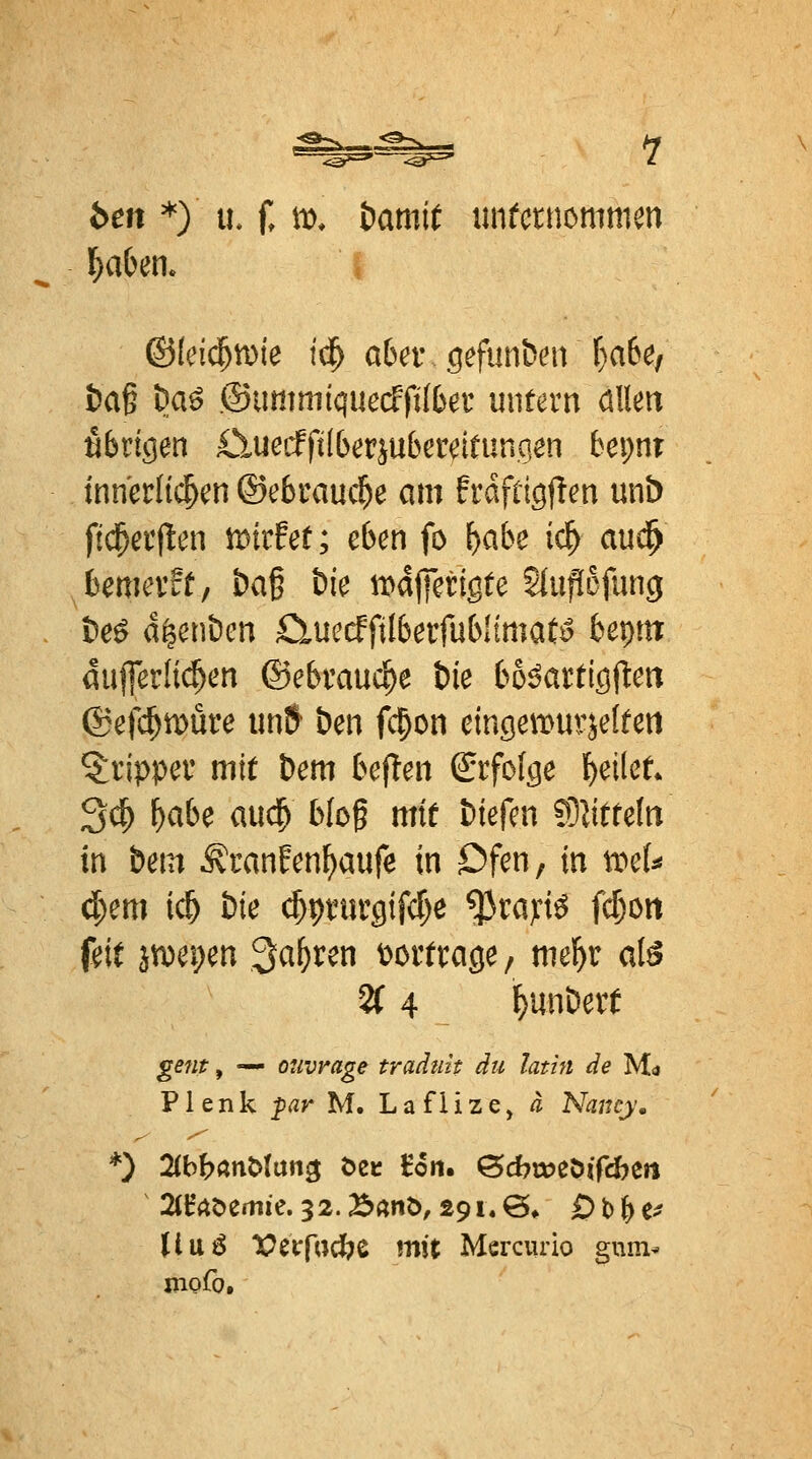 ben *) u. f, it>. bamit imtammmm &a§ ^aö ©ummiquecffiibet untern Mm nbvk^en £luccfft(6erju6etdtunqen bepnr innerlichen ©ebraucl^e am frdfrigflen unb ftd^erflen tDirfef; eben fo \}abc iä) aud^ bemerff, &a§ öie ti)d)]erigte Slupofuncj i)e^ d^enbcn CluecffilberfublimaC^ bepm duferlti^en ©ebrauc^e Öie bo^attiQ^en ©efc^tDÜre iinS ben fc^on einciemurje(feii 5:ripper mit Dem bef!en Srfofee l^eilet* 3(^ ^abe aud^ Wog mit biefen ?9JttteIn in bem Äranfen^aufe in Dfen, in mU äy.m ic^ bie ^pnirgifcf^e ^taj:i^ fc^ott feit ä^ei;en ^a^ren vortrage, mel^r al6 % 4 f)unbert ^^«f, — ouvmge tradtiit du latin de Mo Plenk ^ar M. Laflize, a Nancy, *) 2(bbanMan3 t>ec Eon. öcbmeöifcbert StHAöemie. 32.B«nö, 29i.@* Ob&c^? Uuö lOetTfocfee mit Mercurio gum- mofo.