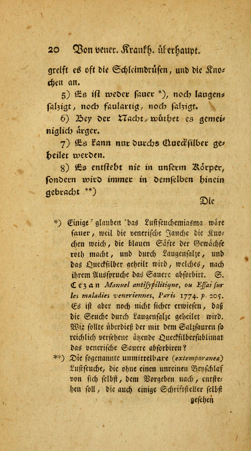 greift (ß oft tie @c^(eimt>rufm, uub tic ^no^ c&cn an» 5) iEß ifi toeöet: fauei: *), ncd? latigen^ falji^t, nocb faulatti^f nodi falyi^u 6) Bey Oec XTadn. uoin^n ^s ^cmtU ni$Ucb ai-cjer. 7) lEö ^arttt nut t)UL'.^5 Cüucctfifbe»: ^^^ S) ^3 entfielt nie in txnfc^m :&6rpei', font>ei*n wicö immzt in t>em(elbcn i?inci« '^■') ^mige ^ glauben 'Mß Suflfcuc^emia^ma wäre faucr, mil bte uencrifwe 3aucf)e bie Äno^ c^en ttjeid)/ t)ie Maum @aftc t>er ©etvacöfe rotl) maitt/ unb burd) Saugertfalje, unb ta^ i^uccffilber geseilt wiib, trcld)e(^^ nac5 il)rcm 2(u^fpruc^e bds^ ©nucrc abforbirt. (g. C C^3 A n Miinuel antifyfilitique^ ou EJJ'ai für les mnladies veneriennes^ Paris 1774. p^ 20f» €ij ifl flbcr noc^ nic^t ficl^a crn^iefen, baf tie, @eud)C buvc!) taugenfgljc öel)cilet wtvb. 5St? foUte uberbie§ ber mit bem ©aljfflurcn fo retcl)ltcf) üerfebcue dtjcnbe Ouec^filbcrfublimat tnö ücnei'ifcbe @öuerc öbforbiren* **) ;X)ie fi^gcnflmtte unmittelbare {extempovanea) J2«|lfcuc5e/ bic oi)nc einen unreinen ^.^r)fii)laf »on fic^ fclbil, bem SJorgeben nacf), entjle^ l)en if>Xi, bie aucö einige ©eOriftfielier felbj? öefel)en