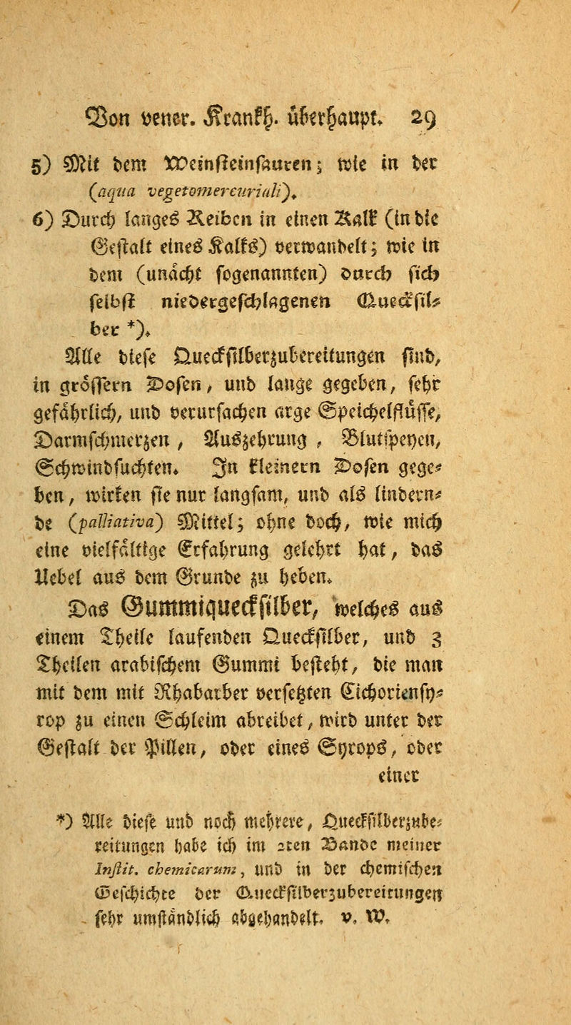 (^aqiia vegetome^'curiali')^ 6) 5Durc& langet Äeibcii in einen ÄalB (in ttc (Si'flatt eine^ ^oXU) t)ecn?anbe[t; n?ic ttr tcm (ändert fo(jenaniTtcn) Oöccb fid> feibfl nigt>ercjefd?lrtgenett (ß^uedTiU Sitte tiefe ßuccffi{6gr^uK'rcitun$en finb, in öroiTem ^oferi/ unb lauge gegeben, fe&r 9efd&rlic§, unb öerurfac^en arge @pcic^elflufie/ S)armfd;met'$en , ^(u^^e^cuutj , 33lutfpct)cn, ^c^tt^iubfachten* 3n ^temeirn ^ofen gegc* ben, u>ir!en fte nur Jangfam, unb al^ [inbern^ be (palliatha) ^itul; c^ne boc^, n?ie mi($ etne tJielfdUtge €tfal)run9 ö^kfert l^at ^ ba^ Hebet aus! bem @runbe ^u Gebern 5:)a^ ©ummiquecfftl&er, mi^t^ aM einem t^eife laufenben Quec^ftlber, unb 3 ^feeifen arabifc^em @ummi bcjlebt, He mm mit bem mit 3f^b;abaiber »etfegten (^icöortenfo* top in einen @c&ieim abreibet, nnrb unter ber ^^itciH ber$i(leu, ober eine^ @9rops^ / cbet einer ''') Mt tiefe unb ncc6 mehrere, öj\t0ilhtvinUi mtungen babe icl) im 2un ^Sauöc meinet Infiit. che?m'carum, UUs? tU ber C^Cmifd)e5l iDcfc^ic^tc bcr (D-nccffilbersutereitungm ^ fel)r um|i«nt>ti«^ ßlJö^l)anb?lt. v, XOr