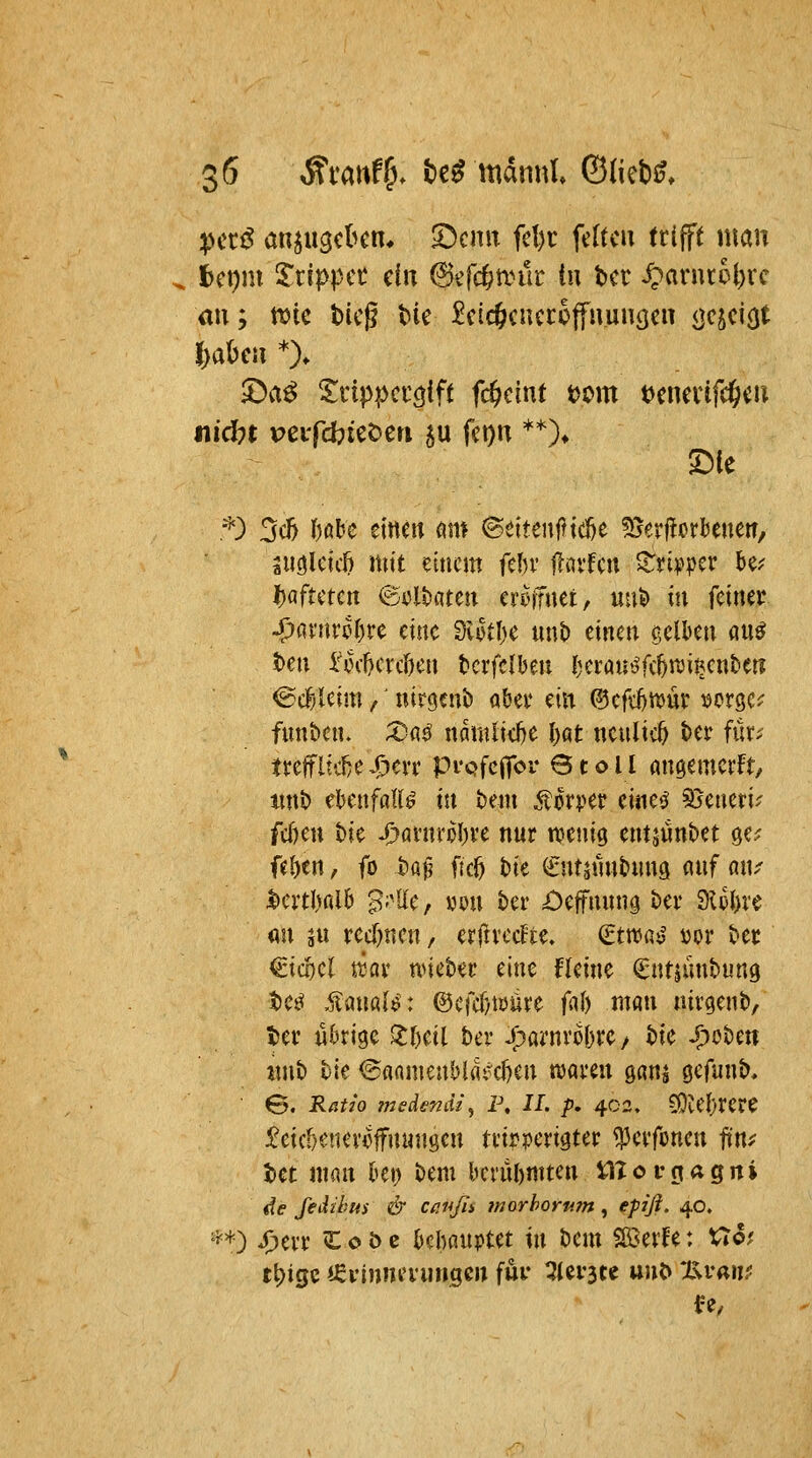 A 6 ^mwff). M mdnnl ©(iebJf. pctß anju^cbcn* Syenit fd)t: fdtcu ttlfft man ^ fcct)m S'tippcü ein 6efcf;aHlr tn bei* ^arut6t)rc im; n?te bieg ^k £cic&cuccoffuun(jen <}<^5ci(jt J>akn *)♦ £)a^ Srippccöift Weint t>om t^cnerifc^eu nid)t veifcbiet^en ju fci)n **)♦ '^) 3c5 I)ßbe einen öm @elteuj?id&e ^vjerüorbenen/ suölcic^ mit einem (thv llnvfen ^ti^^pcr k^ l)afmcn ©i5lt)ateii eroifuet, uuö in fcimv S)QxinU)vc eine SlotI)e uut) einen gelben an^ ben iriH-^erc&en terfclbeu Jjerüu-^fc^ttjitjenfcen ^ä)Um,' nircjcnb abei* ein ®cfd)n>ür uorgc^^ funben. X;g^ ndmliel^e l)qt ncnlic^ ter fc treflt'c^eX^eit pi'Qfcflfo Qtoil an^emerft, tint) ebenfalls in bem ^tor^^er einet^ ^timU fcf)en t)ie J)avnroI)ve nur n^enig entjünbet ge? fel)en, fo baf? ftc^ t)ie ^ntjnnhmg mf aiu ^eitl)r(lb ^;'lle, yon kr £)effnnn9 ber ?)Ul)x^ mx ju recf)nen, erjlvccFte, (twc,^S i)or ber €ic!)cl ttcir nneber eine fleine ^ntjünbung M ,^ümUt @cfcl)töüre fuh man nirgenb, t)er ükige 3:f)eil ber J^arnvo^re/ bie S;>oUn %mb bie ©aamenblfli^ekn «Jaren ganj cefunb, S. E/j?/o jnsdendi^ p, II. p. 402, COCeF)rcre ^eic()cnevofnunöen tvirperigter <|3ei'fünen ütif tet man kt; bem berühmten üTorgagni de fedihus & Cßußi morhorii?n ^ fpifi- 40, '5^+) 43evr ^L 0 b c kbanptet in bem Söerfe: Uo? t^ige ieyinneiungen fui- ^ei^tc uuO 'JS^vam