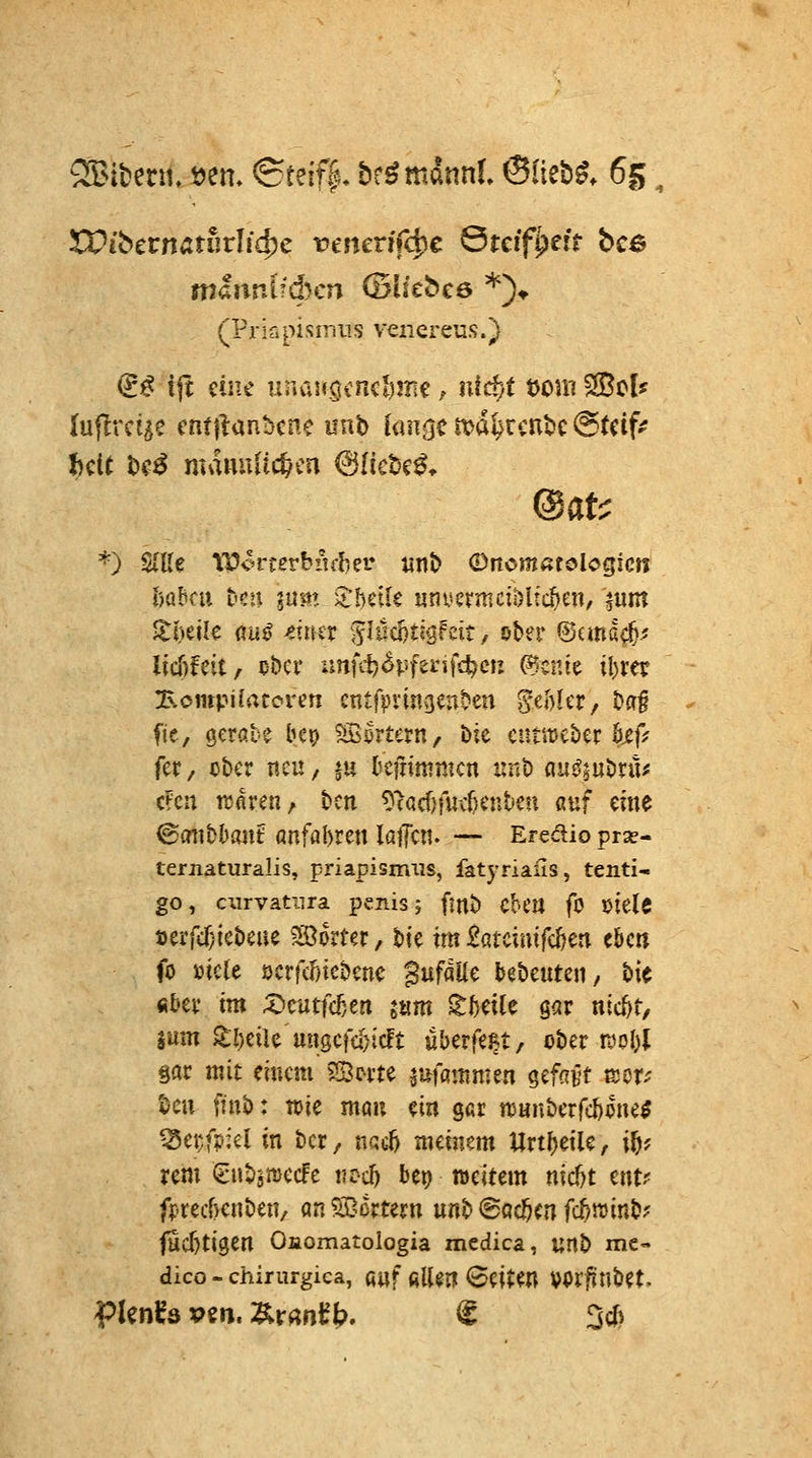 Litern, »em ©teif|, br^mannl ©lieb^. 65; XOibctnatuvUd)c vmcvi(<^c Steif^efr bc6 mhmV.djcn (Blitbce *)♦ (PriGpismiis veiiereus.) (ii^ tft eine uriai«öcncl)jri€, nid)t t)om ^tU luflrcige cntflanbcnc mt> [an<jcit>dtrcnbc@tcif? J)cU l)e^ mauuiic^cn ©liebet» Oafc *) S(Ue IP^^rcerbitfbei* m\> (Dncmatologicn hühm hm lum Xhük «nv-crmcil)ltc^en/ ^um ZhtiU fluö mtx 'ifI«d)tigfdt, ober ©cma^' (icfifeit, ober unfit^Pfei-'ifc^cfj C9cnte il)rer Bompi(atcrcn cntf>vin3enben ^thUv; ba§ fie, öcröte bep ^^örtern, bie cumcbcr öjef^^ fer / ober neu, §u befnmmcn unb au^jubrü^ cFcn tuflren, bcn 9^acf)fiutenten ßuf eine ©cnibbant anfabren lajTcn. — Eredio prse- ternaturalis, Priapismus, fatyriaiis, tenti- go, curvatiira penis; finb Ck'U fo mit öerfd;icbeae JB^orter, t>U im £atcimfc^en eben fo mit ücrfcfncbcne ^nfäUc bebeuten, bic fibev im ;^cutfcBert jtim ^beile ö<ir ntc^t, jum ^l)cile un0cfc[)i(lt überfe^t, ober i^obl gar mit einem Sorte r^Mfltnmen ^^fcivt tsor-' 45eu finb: toie man ein gar njnnberfcbone^ ^ei;f?:el in ber, nacl) meinem «rtbeile, i^? rem (ünbittJecFe vtd) bep weitem nic^t ent? fptecf)enben/ an SScrtern mi> (BQdjcn fc5«5inb? fücbtigen Onomatologia medica, unb me- dico - chirurgiea, fi«f filUn leiten vorf?nbet.