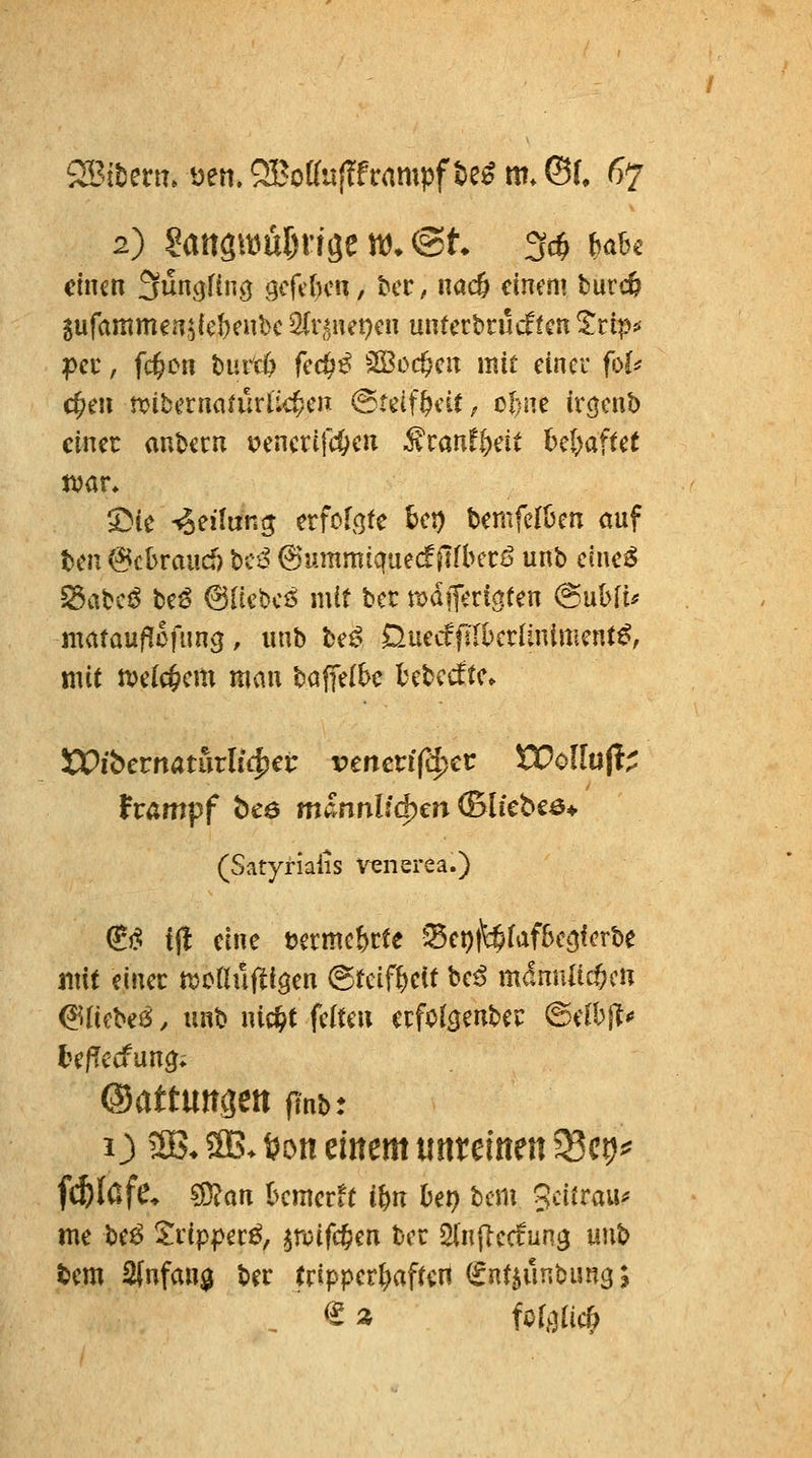 2) Saitgam^n-röe vö. @t 3cö {jabc einen ^üncjThic} t;cfi()cn, &cc, nac& einem burc^ 5ufammen,5icl}cubc 2(r,^net)cn untcrtrucffcn 5rip^ pcc, fd^cn t)ntt() fcd)^ SS3oc&cn mit einer fol^ c^en tx)ibcrnanlrlic^cn ©teif^cit, tfßK ir^cnb einer aubccu yencrtfc&cn ^tantlxit bcl^aftet S^ie Teilung erfofc^te bct) bemfelücn auf ten @cl>raucf) hiß 6ummiquecffTfberö unb c(ne^ ^ahcß be6 6ncbcö mit bcc mdjferictten @ubft^ matauf^ßfung, unb be^ 0.mdfühalminuntß, mit n?c(c§em mau baffe(bc bebcdtc» XVibctnatiixli(^€i: vmcvifd^cv WollnH^ hampf bce männlid^en ©liebcö* (Satyrialis v^nerea.) ^j^ tjl eine t?crmcbcte ^ct))\$(af&cijfcrbe mit einer motlüftigen @teifteit beö mimatc^cu &icU6, unb nic&t fciteu erfo^genber ^ilhp te/Tccfuncj; ©attungett ftnb: O 3B* 2B* i?on eittem uttremen 58ct)^ fc^lafe* sj}jan bemerft ib» bep bem gcifrau^ me beö 2rip|>ec^, ^n^ifc^en bcr Slnjiccfung unb tem 2(nfan$ ber tripperl)af(en (^nt^unbun^;
