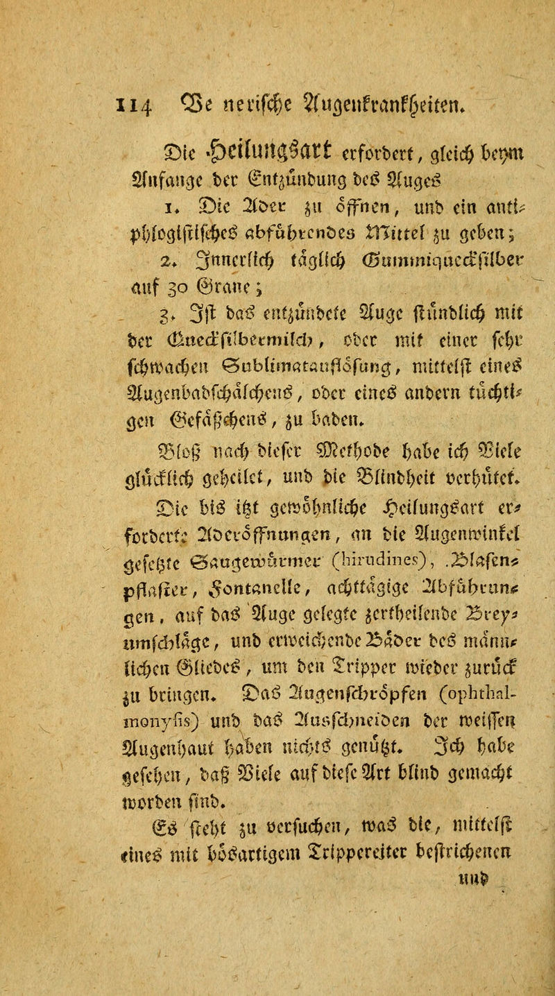 S)ic «ÖcituUiJ^att crforbcrt, gleich l)ct>m I* 5)ic 2(c>CL' §u offnen, uiib ein ant{> 2* 3«^i^^^<^ tagücö (numtniqucd'rilber <iuf 30 ©ranc; 3. 3|^ haß a\%m\hck ^u^t jIünMic^ mit Ut <a^ntä(ilhumiM}, Ober mit einer fcl)i' fc^tt^ac^cn ^ablimatanflofun^, mitteijl eine^ ^\X(:iinhahfd}ätd)cuß, d'occ cinei^ antitxn tüc^ti^ <jCJT 6efdßc§en^, ^u baten» ^^[og nad) biefcr ^(tl)oi>e l)ahc id) ^kk ^iMiid) 0}dkt, unb Uc ^I(nbl)eit i)ctl)nkt 53ic bi^ i|t gemobnfic^e ^eifuncj^art er^ fötbcrtc 2(t>cv6ffnuntren, an bie Sdi^enminfcl gefeilte 0aac^eaiui*met' (hirudines), .^Mafen^ pflrtfiei*, ^^onunclle, aefeudgige :2lbfubcan«: gen. auf haß ÜiuQC öclegte ^erfbeik'nbe Brey^ umfd:)!ac^c, unt) era^eid;cnt)c23«öei: beiS mann* üd)c\\ ©liebet, um hcn tvippct mteber ^utM in bciucjen^ ^aß 2iu(^mfdn6pfzn (ophthal- inonyfis) uiib haß 2(iii>rd?neiöen ber n?eifTci| Slucjeni)aut l)aben utct't^ ^cnui^t 34> ^aU gefcf)cn, ba§ Sßicfe auf biefc5(rt bHub <jcmac§t tüorben fmb. (g^ f(el)t ju öecfue^en, t^aß bic, mirtcffi <lne^ mit bo^atticjcm Sripperejtcc bcjlricOcncn