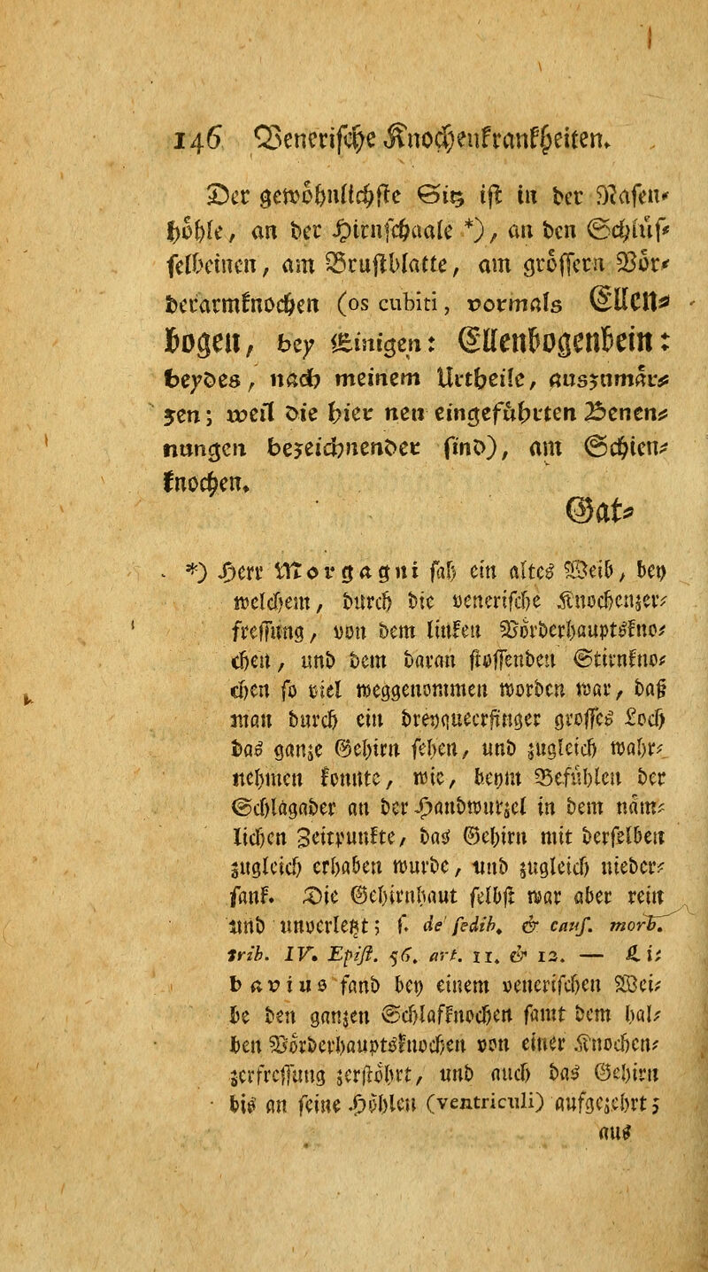 2)cc getvo&iUlc^flc ©IQ i^ in bcr D^afeu«' t)of)k, an bei' ^inifcöcmlc *) ^ au bcn ©c^iüf«' fclbcincn, am S5ru|lblatte, am ö^'ofTccn 33ür^ tccarrnfnocfeert (os cubiti, x>oxma\s SUCtt«' t)e)?öC8, nad? mzimm Uctbeilc, öus^om^uis ycn; u?ert Die ^ieu nc» eincjefit^ji'teii Benenn nuncjcii bejeidbJienöc»: fmO), am ^d^icu;? I^nocben» jtjclcf)em, burtt tsie »cnerifite ^uod)cnjciv fitffung/ von &em littleti 2}ort>erl)aupt^!uo^ c^eit, ttnb tem bavan fieffenbeu ©tirnfno;^ cI)Crt fo tiel nseggenorameii njorbcu roav, ba§ attan burd) eitt bve^quecrfTKöer gvolfc^ ^ed) ba^ öanje (?5el)tnt fel)cn, unb jugleid) tt)al)r? ttel)mcii fpuiue, »üic, bctjm 35efiU)leu ber ©cOlaga&ei: an bcv ^anbwutjcl xn bem nam^ Iicf)cn BeitpunftC/ t)^i ©e()irn mit bcrfel5eit juglcicf) ttlnUw tt)uvttc, tint» juglcicf) uiebciv fanf. ;t)ie @el)ii'nbrtut felbft war aber rein tlrtb imucrle^t? f- de'fidih, & cauf. morF.^^ trib. IV» Epiß. 5<>. a'rf. 11^ & la. — ß.if b avius> fanh bct) einem v)enerifcr)en 2öci? Ijc ben ganjen @d)laffnpc^crt famt bcm UU hm 5Borbevl)au|)ti^hiodjen »en einer j^noc^en? serfrciTung jcr(^o(ut, unb and) ba^ ©el)irn • hU m feine .!!)'5l)leu (ventriculi) ßufgcjcbrt 5