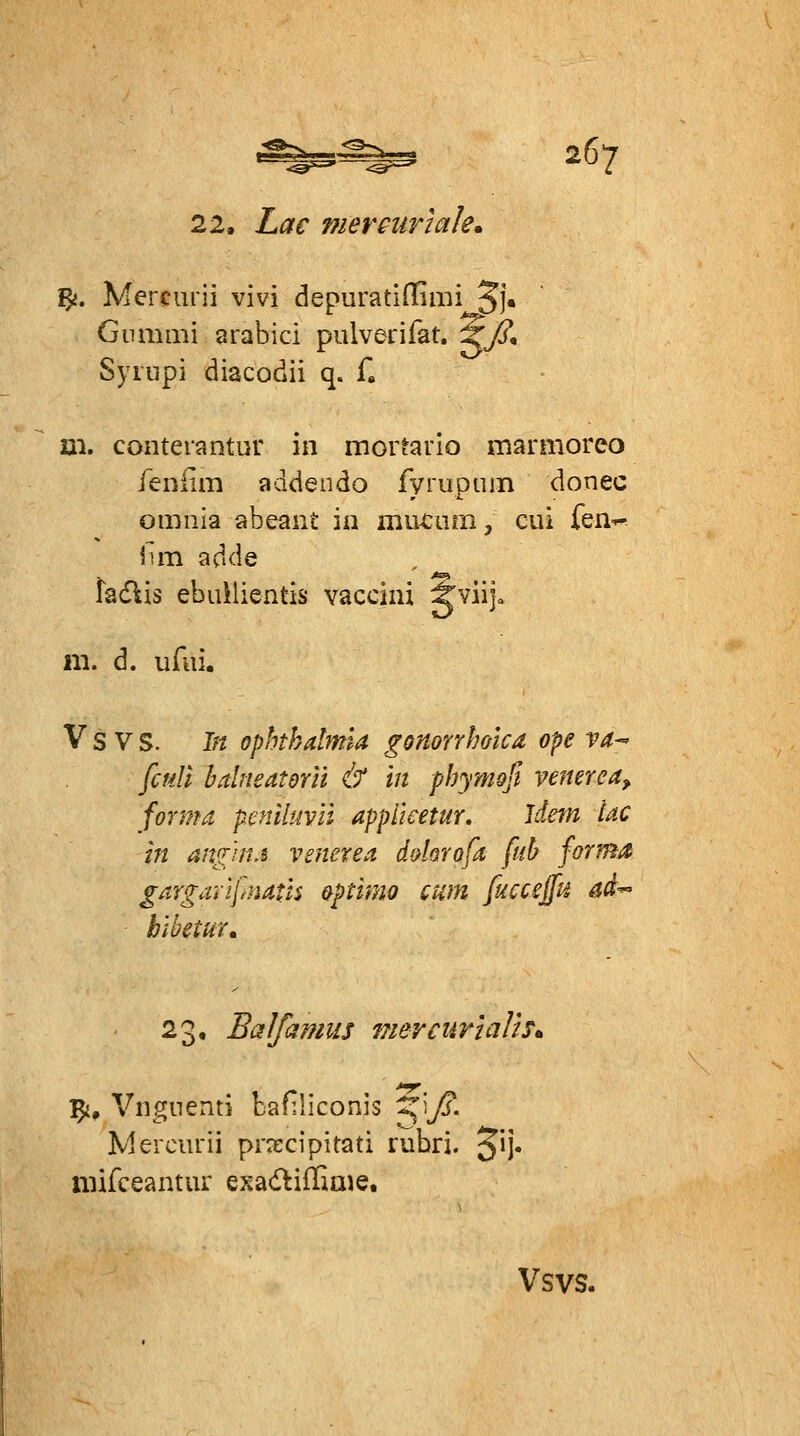 22. Lac mercuriale» ^. Mercurii vivi depuratidimi ^j. Gnmmi arabici pulverifat. Xß* Synipi diacodii q. f. m. conterantur in inortauio marnioreo feniim addendo fyrupum donec omnia abeant in mivciim j ciii fen^ iun adde facflis ebiülientis vacciiü Jviija m. d. uAii. V s V S. In Ophthalmia gonorrhoica ope ra-- fcuU balneatdrn & in phymoß venerea, forma peniltml appUcetur, Idetn Uc in an^iri.i venerea, dalorofa ftih forma gargarifnatis &ptimo cum fuccsffu ad-- htbetur. 23, BaJfamus 7?ieyctmalh* ^, Vngnenti bafiliconis Z^'^^ß. Mercurii pra:cipitati rubri. *^\]* niifceantur o^adliflioie. Vsvs.