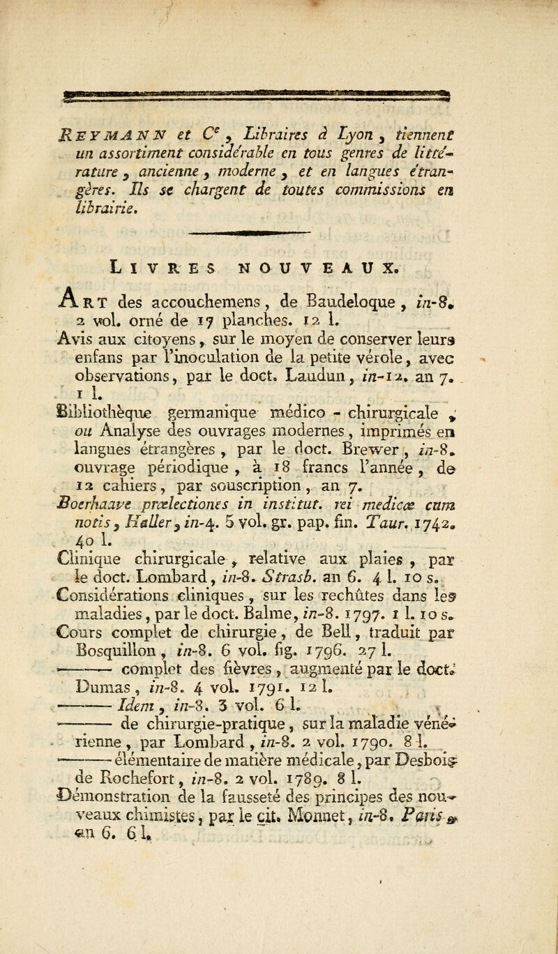 ReymANN et Ce , Libraires à Lyon y tiennent un assortiment considérable en tous genres de litté- rature 9 ancienne y moderne , et en langues étran- gères. Ils se chargent de toutes commissions en librairie. Livres nouveaux. Art des accouchemens, de Baudeloque , m-fu 2 vol. orné de 17 planches. 12 1. Avis aux citoyens, sur le moyen de conserver leurs enfans par l'inoculation de la petite vérole, avec observations, par le doct. Laudun, in-n* an 7. 1 1. Bibliothèque germanique médico - chirurgicale » ou Analyse des ouvrages modernes, imprimés ert langues étrangères, par le doct. Brewer , &z~8. ouvrage périodique, à 18 francs l'année, de* ï 2 cahiers , par souscription ,.. an 7. Boerhaave prcdectioms in institut, rei mediccê cnm nous} Ealïer3in-%. 5. vol. gr. pap. fin. Taur. ij^z* 40 1. Clinique chirurgicale^ relative aux plaies , par le doct. Lombard, f/z-8. Strash. an 6. 4 h 10 s. Considérations cliniques, sur les rechûtes dans le^ maladies, parle doct. Baînié, z/z-8. 1797. 1 1. ïos„ Cours complet de chirurgie, de Bell, traduit par Bosquillon, 1/2-8. 6 vol. fig. 1796. 27 1. —— complet des fièvres , augmenté par le doct* Dumas, iVz-8. 4 vol. 1791. 12 1. — -Idem, in-S. 3 vol. 6 h — de chirurgie-pratique, sur la maladie véné^ rienne , par Lombard , zVz-8. 2 vol. 1790. 8 1. —-—- élémentaire de matière médicale, par Desboi^ de Rochefort, z/2-8. 2 vol. 1789. 8 1. Démonstration de la fausseté des principes des nou^ veaux chimistes, par le du Monnet, ïnS» Paris-»