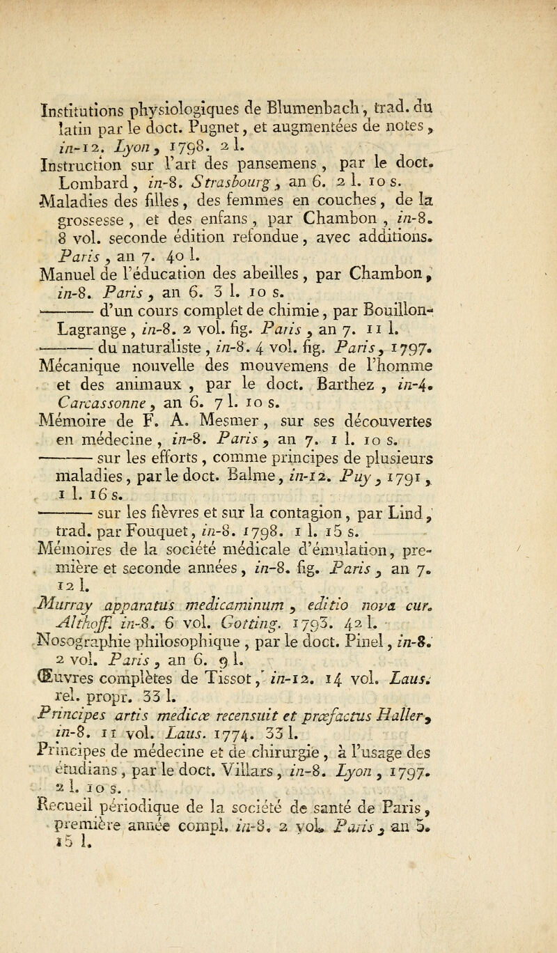 Institutions physiologiques de Blumenbach, trad.du latin par le doct. Pugnet, et augmentées de notes y in-12. Lyony 1798. 2 1. Instruction sur l'art des pansemens, par le doct. Lombard, z/2-8. Strasbourg, an 6. 2 1. 10 s. Maladies des filles, des femmes en couches, de la grossesse , et des enfans , par 'Chambon , z/2-8. 8 vol. seconde édition refondue, avec additions. Paris , an 7. 4.0^ 1. Manuel de l'éducation des abeilles , par Chambon , z'/z-8. Paris y an 6. 3 1. 10 s. i d'un cours complet de chimie, par Bouillon- Lagrange , z/2-8. 2 vol. fig. Paris > an 7. ni. du naturaliste , z/2-8. 4 vol. fig, Paris, 1797. Mécanique nouvelle des mouvemens de l'homme et des animaux , par le doct. Barthez , //z-4* Carcassonne y an 6. 7 1. 10 s. Mémoire de F. A. Mesmer, sur ses découvertes en médecine, in-S, Paris ^ an 7. il. 10 s. — sur les efforts , comme principes de plusieurs maladies, parle doct. Balme, z/2-12. Puy, 1791, 1 1. 16 s. sur les fièvres et sur la contagion, par Lind , trad. par Fouquet? z/2-8. 1798. il. i5 s. Mémoires de la société médicale d'émulation, pre= . mière et seconde années , z/2-8. fig. Paris y an 7. 12 h -Murray apparatus medicaminum j editio nova cun Althoff. z/2-8. 6 vol. Gotting. 1793. 42 1. Nosographie philosophique , par le doct. Pinel, z/2-8. 2 vol. Paris 5 an 6. 9 1. Œuvres complètes de Tissot/z/2-12. 14 vol. Laus» rel. propr. 33 1. Principes artis medicce recensait et prœfâctus Haller9 z/2-8. iï vol. Laus. 1774. 331. Principes de médecine et de chirurgie , à l'usage des érudians, par le doct. Villars , z/2-8. Lyon , 1797. 2 L 10 s. Recueil périodique de la société de santé de Paris, première année çompl, z/2-8, 2 voL Paris3 an 5.