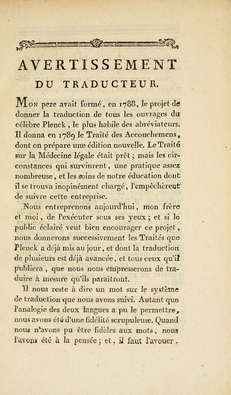 AVERTISSEMENT DU TRADUCTEUR. JjIon père avait formé, en 1788, le projet de donner la traduction de tous les ouvrages du célèbre Plenck , le plus habile des abréviateurs» Il donna en 1789 le Traité des Aceouchemens 9 dont on prépare une édition nouvelle. Le Traité sur la Médecine légale était prêt ; mais les cir- constances qui survinrent, une pratique assez nombreuse, et les soins de notre éducation dont il se trouva inopinément chargé, l'empêchèrent de suivre cette entreprise. Nous entreprenons aujourd'hui, mon frère et moi, de l'exécuter sous ses yeux; et si le public éclairé veut bien encourager ce projet 9 nous donnerons successivement les Traités que Plenck a déjà mis au jour, et dont la traduction de plusieurs est déjà avancée, et tous ceux qu'if publiera , que nous nous empresserons de tra- duire à mesure qu'ils paraîtront. ïl nous reste à dire un mot sur le système de traduction que nous avons suivi. Autant que l'analogie des deux langues a pu le permettre, nous avons été d'une fidélité scrupuleuse. Quand nous n*avons pu être fidèles aux mots, nous l'avons été à la pensée ; et, il faut l'avouer »