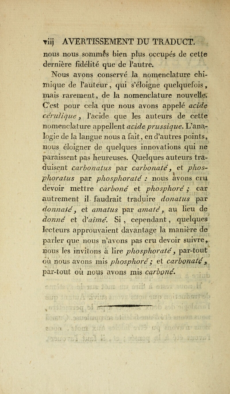 Yiij AVERTISSEMENT DU TRADUCT. nous nous sommés bien plus occupés de cette dernière fidélité que de l'autre. Nous avons conservé la nomenclature chi- niique de l'auteur, qui s'éloigne quelquefois , mais rarement, de la nomenclature nouvelle. C'est pour cela que nous avons appelé acide cérulique, l'acide que les auteurs de cette nomenclature appellent acide prussique. L'ana- logie de la langue nous a fait, en d'autres points, nous éloigner de quelques innovations qui ne paraissent pas heureuses. Quelques auteurs tra- duisent carbonatus par carbonate, et phos~ phoratus par phosphoraté : nous avons cru devoir mettre carboné et phosphore ; car autrement il faudrait traduire donatus par donnaté 3 et amatus par amaté, au lieu de donné et à'aimé. Si , cependant, quelques lecteurs approuvaient davantage la manière de parler que nous n'avons pas cru devoir suivre, nous les invitons à lire phosphoraté, par-tout où nous avons mis phosphore ; et carbonate * par-tout où nous avons mis carboné*