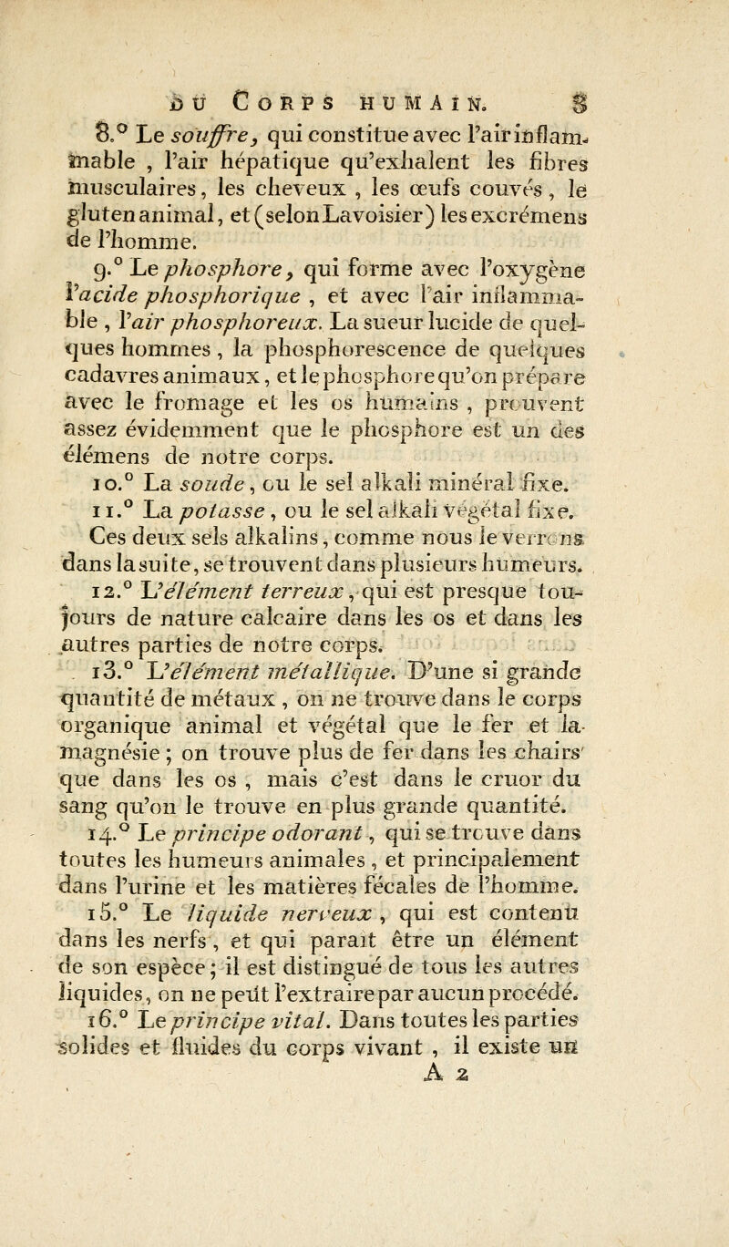 8.° Le souffre, qui constitue avec l'air icflam- mable , l'air hépatique qu'exhalent les fibres musculaires, les cheveux , les œufs couves, le gluten animal, et ( selon Lavoisier) les excrémens de l'homme. 9.0 Le phosphore> qui forme avec l'oxygène Vacide phosphorique , et avec l'air inflamma- ble , Yair phosphoreux. La sueur lucide de quel- ques hommes, la phosphorescence de quelques cadavres animaux, et le phosphore qu'on prépare avec le fromage et les os humains , prouvent assez évidemment que le phosphore est un des élémens de notre corps. io.° La soude, ou le sel alkali minéral fixe. 11.° La potasse, ou le sel alkali végétal fixe. Ces deux sels alkalins, comme nous ie verrons dans la suite, se trouvent dans plusieurs humeurs* 12.° ~U élément terreux, qui est presque tou- jours de nature calcaire dans les os et dans les autres parties de notre corps. i3.° JJélément métallique. D'une si grande quantité de métaux , on ne trouve dans le corps organique animal et végétal que le fer et la magnésie ; on trouve plus de fer dans les chairs' que dans les os , mais c'est dans le eruor du sang qu'on le trouve en plus grande quantité. 14.0 Le principe odorant, qui se trouve dans toutes les humeurs animales , et principalement dans l'urine et les matières fécales de l'homme, i5.° Le liquide nerveux, qui est contenu dans les nerfs , et qui parait être un élément de son espèce; il est distingué de tous les autres liquides, on ne peut l'extraire par aucun procédé. ï6.° Le principe vital. Dans toutes les parties solides et fluides du corps vivant , il existe uîï A z