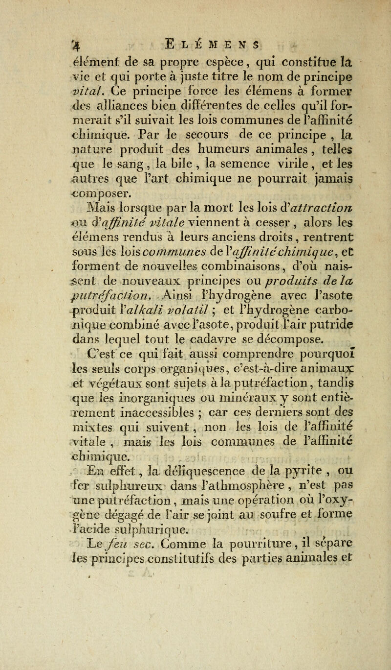 élément de sa propre espèce, qui constitue là vie et qui porte à juste titre le nom de principe vital. Ce principe force les élémens à former des alliances bien différentes de celles qu'il for- merait s'il suivait les lois communes de l'affinité chimique. Par le secours de ce principe , la nature produit des humeurs animales, telles que le sang , la bile , la semence virile , et les autres que l'art chimique ne pourrait jamais composer. Mais lorsque par la mort les lois & attraction ou ai affinité vitale viennent à cesser , alors les élémens rendus à leurs anciens droits, rentrent sous les lois communes def'affinité chimique, et forment de nouvelles combinaisons, d'où nais- sent de nouveaux principes ou produits de ta, putréfaction. Ainsi l'hydrogène avec l'asote produit Yalkaïi volatil ; et l'hydrogène carbo- nique combiné avec l'asote, produit Tair putride dans lequel tout le cadavre se décompose. C'est ce qui fait aussi comprendre pourquoi les seuls corps organiques, c'est-à-dire animaux et végétaux sont sujets à la putréfaction, tandis que les inorganiques ou minéraux y sont entiè- rement inaccessibles ; car ces derniers sont des mixtes qui suivent, non les lois de l'affinité vitale , mais les lois communes de l'affinité chimique. Eu effet, la déliquescence de la pyrite , ou fer suîphureux dans l'athmosphère , n'est pas une putréfaction, mais une opération où l'oxy- gène dégagé de Tair se joint au soufre et forme l'acide suîphurïque. lue feu sec. Comme la pourriture, il sépare les principes constitutifs des parties animales et