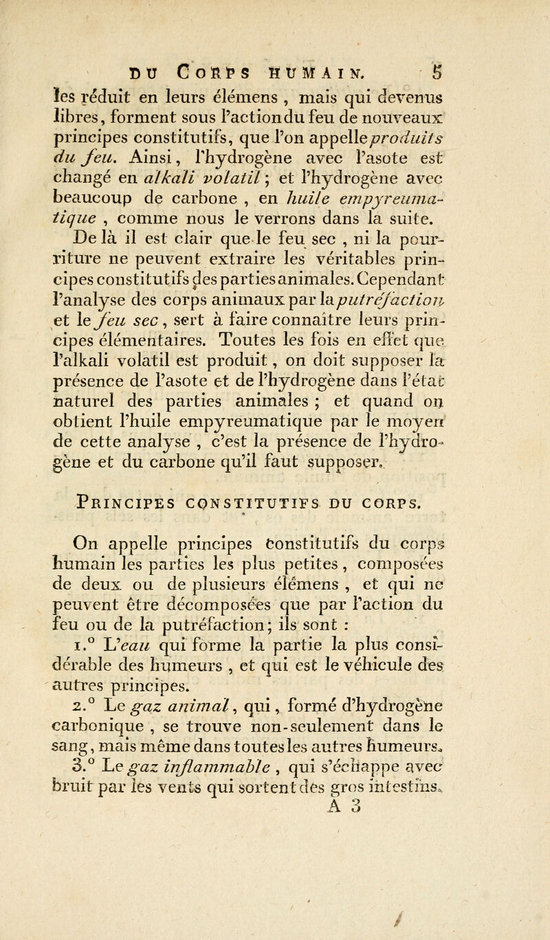 les réduit en leurs élémens , mais qui devenus libres, forment sous l'action du feu de nouveaux principes constitutifs, que l'on appelle produits du feu. Ainsi, l'hydrogène avec l'asote est changé en alkali volatil ; et l'hydrogène avec beaucoup de carbone , en huile empyreuma- tique , comme nous le verrons dans la suite. De là il est clair que le feu sec , ni la pour- riture ne peuvent extraire les véritables prin- cipes constitutifs des parties animales. Cependant l'analyse des corps animaux par la putréfaction et le feu sec, sert à faire connaître leurs prin- cipes élémentaires. Toutes les fois en effet que. l'alkali volatil est produit, on doit supposer là- présence de l'asote et de l'hydrogène dans l'état naturel des parties animales ; et quand oii obtient l'huile empyreumatique par le moyen de cette analyse , c'est la présence de l'hydro- gène et du carbone qu'il faut supposer. Principes constitutifs du corps. On appelle principes Constitutifs du corps humain les parties les plus petites, composées de deux ou de plusieurs élémens , et qui ne peuvent être décomposées que par Faction du feu ou de la putréfaction ; ils sont : i.° Ueau qui forme la partie la plus consi- dérable des humeurs , et qui est le véhicule des: autres principes. 2.0 Le gaz animal, qui, formé d'hydrogène carbonique , se trouve non-seulement dans le sang, mais même dans toutes les autres humeurs. 3.° Le^gaz inflammable , qui s'échappe avec bruit par les vents qui sortent des gros intestins. A 3