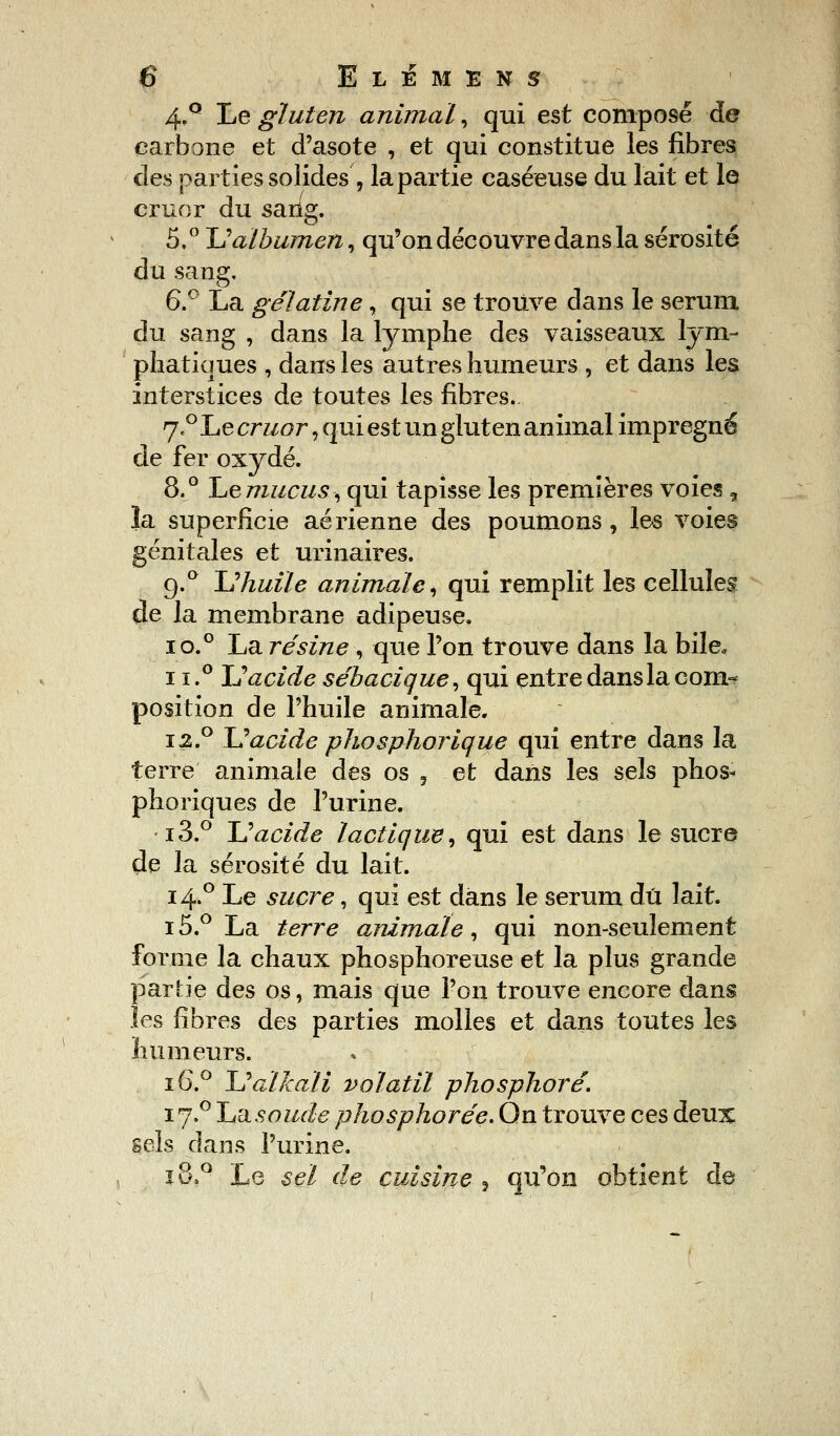 4.° Le gluten animal, qui est composé de carbone et d'asote , et qui constitue les fibres des parties solides, la partie caséeuse du lait et le cruor du sang. 5,° ~V albumen, qu'on découvre dans la sérosité du sang, 6.° La gélatine, qui se trouve dans le sérum du sang , dans la lymphe des vaisseaux lym- phatiques , dans les autres humeurs , et dans les interstices de toutes les fibres. 7«° Le cruor, qui est un gluten animal imprégné de fer oxydé. 8.° Le mucus, qui tapisse les premières voies f la superficie aérienne des poumons, les voies génitales et urinaires. g.° U huile animale, qui remplit les cellules de la membrane adipeuse. i o.° La résine , que Ton trouve dans la bile, 11.° L) acide sébacique, qui entre dans la cora^ position de l'huile animale. i2.° U acide phosphorique qui entre dans la terre animale des os , et dans les sels phos- phoriques de l'urine. i3.° U acide lactique, qui est dans le sucre de la sérosité du lait. 14.0 Le sucre, qui est dans le sérum dû lait. i5.° La terre animale, qui non-seulement forme la chaux phosphoreuse et la plus grande partie des os, mais que l'on trouve encore dans les fibres des parties molles et dans toutes les humeurs. 16.0 JJalkali volatil phosphore. 17.0 Ij'dsoude phosphorée. On trouve ces deux sels dans l'urine. 18,0 Le sel de cuisine , qu'on obtient de