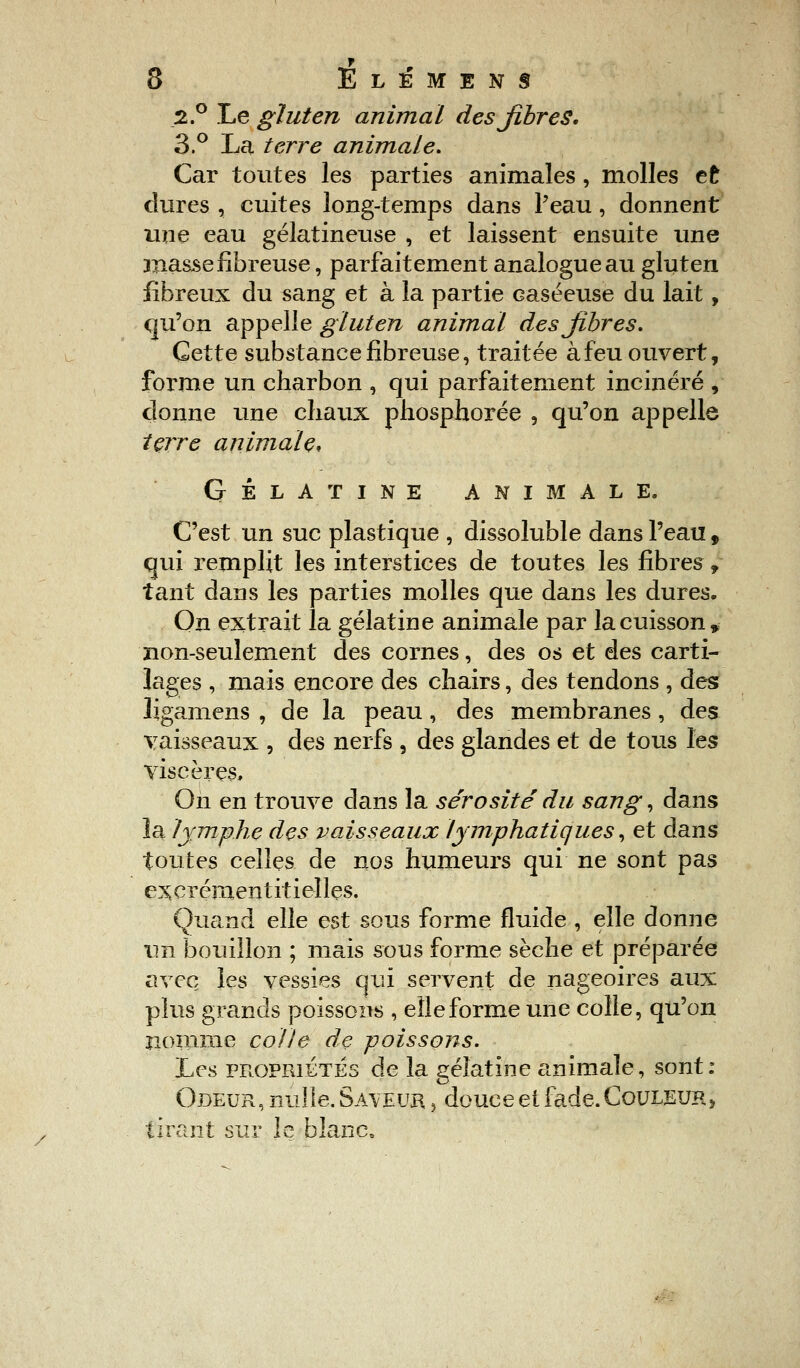 2.° Le gluten animal des fibres. 3.° La terre animale. Car toutes les parties animales, molles et dures , cuites long-temps dans l'eau, donnent une eau gélatineuse , et laissent ensuite une jnasse fibreuse, parfaitement analogue au gluten fibreux du sang et à la partie caséeuse du lait, qu'on appelle gluten animal des fibres. Cette substance fibreuse, traitée à feu ouvert, forme un charbon , qui parfaitement incinéré , donne une chaux phosphorée , qu'on appelle terre animale* GÉLATINE ANIMALE. C'est un suc plastique , dissoluble dans l'eau, qui remplit les interstices de toutes les fibres, tant dans les parties molles que dans les dures. On extrait la gélatine animale par la cuisson» non-seulement des cornes, des os et des carti- lages , mais encore des chairs, des tendons , des ligamens , de la peau , des membranes , des vaisseaux , des nerfs , des glandes et de tous les yiscèrçs. On en trouve dans la sérosité du sang, dans la lymphe des vaisseaux lymphatiques, et dans toutes celles de nos humeurs qui ne sont pas excréraentitielles. Quand elle est sous forme fluide , elle donne un bouillon ; mais sous forme sèche et préparée avec les vessies qui servent de nageoires aux plus grands poissons , elle forme une colle, qu'on nomme colle de poissons. 'Les propriétés de la gélatine animale, sont: Odeur, nulle. Saveur , douce et fade. Couleur, tirant sur le blanc,