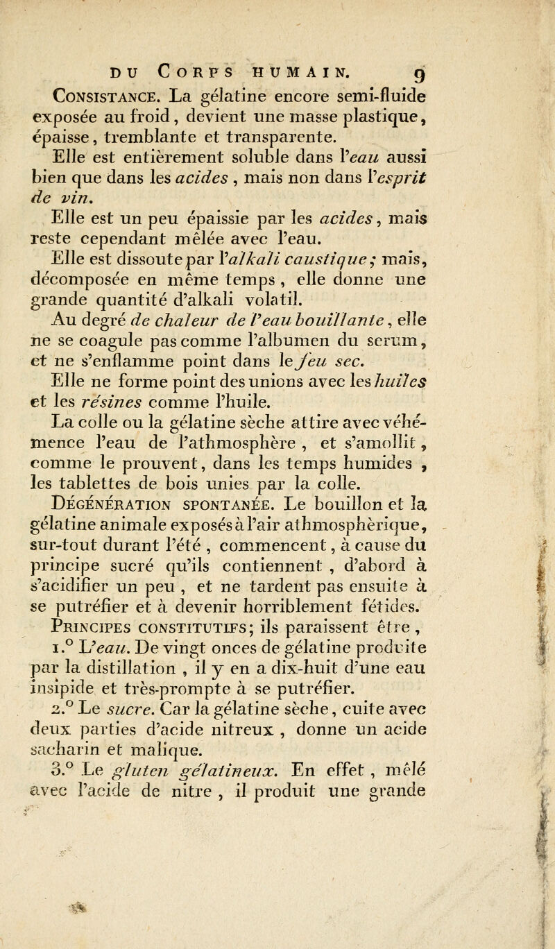 Consistance. La gélatine encore semi-fluide exposée au froid, devient une masse plastique, épaisse, tremblante et transparente. Elle est entièrement soluble dans Veau aussi bien que dans les acides , mais non dans V esprit de vin. Elle est un peu épaissie par les acides, maïs reste cependant mêlée avec l'eau. Elle est dissoute par Valkali caustique; mais, décomposée en même temps , elle donne une grande quantité d'alkali volatil. Au degré de chaleur de Veau bouillante, elle ne se coagule pas comme l'albumen du sérum, et ne s'enflamme point dans le Jeu sec. Elle ne forme point des unions avec les huiles et les résines comme l'huile. La colle ou la gélatine sèche attire avec véhé- mence l'eau de Pathmosphère , et s'amollit, comme le prouvent, dans les temps humides , les tablettes de bois unies par la colle. Dégénération spontanée. Le bouillon et la, gélatine animale exposés à Pair athmosphèrique, sur-tout durant l'été , commencent, à cause du principe sucré qu'ils contiennent , d'abord à s'acidifier un peu , et ne tardent pas ensuite à se putréfier et à devenir horriblement fétides. Principes constitutifs; ils paraissent être, i.° JJeau. De vingt onces de gélatine produite par la distillation , il y en a dix-huit d'une eau insipide et très-prompte à se putréfier. 2.0 Le sucre. Car la gélatine sèche, cuite avec deux parties d'acide nitreux , donne un acide sacharin et malique. 3.° Le gluten gélatineux. En effet , mêlé avec l'acide de nitre , il produit une grande