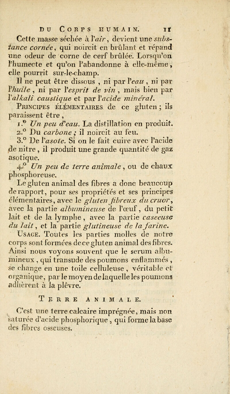 Cette masse sécliée à Y air, devient une subs~ tance cornée, qui noircit en brûlant et répand une odeur de corne de cerf brûlée. Lorsqu'on l'humecte et qu'on l'abandonne à elle-même, elle pourrit sur-le-champ. 11 ne peut être dissous , ni par Veau, ni par Yhuile , ni par Y esprit de vin , mais bien par Yalkali caustique et par Y acide minerai. Principes élémentaires de ce gluten ; ils paraissent être, i.° Un peu d'eau. La distillation en produit. 2.0 Du carbone ; il noircit au feu. 3.° De Yasote. Si on le fait cuire avec l'acide de nitre , il produit une grande quantité de gaz asotique. 4° Un peu de terre animale , ou de chaux phosphoreuse. Le gluten animal des fibres a donc beaucoup de rapport, pour ses propriétés et ses principes élémentaires, avec le gluten fibreux ducruoi\ avec la partie albuinineuse de l'œuf, du petit lait et de la lymphe, avec la partie caseeuse du lait, et la partie glutineuse de la farine. Usage. Toutes les parties molles de notre corps sont formées de ce gluten animal des fibres. Ainsi nous voyons souvent que le sérum albu- mineux, qui transude des poumons enflammés , se change en une toile celluleuse , véritable et organique, par le moyen de laquelle les poumons adhèrent à la plèvre. Terre animale. C'est une terre calcaire imprégnée, mais non saturée d'acide phosphorique , qui forme la base des fibres osseuses.