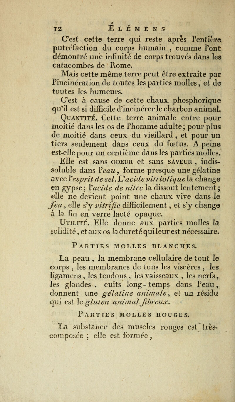 C'est cette terre qui reste après l'entière putréfaction du corps humain , comme l'ont démontré une infinité de corps trouvés dans les catacombes de Rome. Mais cette même terre peut être extraite par l'incinération de toutes les parties molles, et de toutes les humeurs. C'est à cause de cette chaux phosphorique qu'il est si difficile d'incinérer le charbon animal. Quantité. Cette terre animale entre pour moitié dans les os de l'homme adulte ; pour plus de moitié dans ceux du vieillard , et pour un tiers seulement dans ceux du fœtus. A peine est-elle pour un centième dans les parties molles. Elle est sans odeur et sans saveur , indis- soluble dans Veau, forme presque une gélatine avec Y esprit de sel. Uacide vitriolique la change en gypse ; Y acide de nitre la dissout lentement ; elle ne devient point une chaux vive dans le Jeu, elle s'y vitrifie difficilement, et s'y change à la fin en verre lacté opaque. Utilité. Elle donne aux parties molles la solidité, et aux os la dureté quileur est nécessaire. Parties molles blanches. La peau , la membrane cellulaire de tout le corps , les membranes de tous les viscères , les ligamens , les tendons , les vaisseaux , les nerfs, les glandes , cuits long - temps dans l'eau, donnent une gélatine animale, et un résidu qui est le gluten animal fibreux. Parties molles rouges. La substance des muscles rouges est très- composée ; elle est formée ?