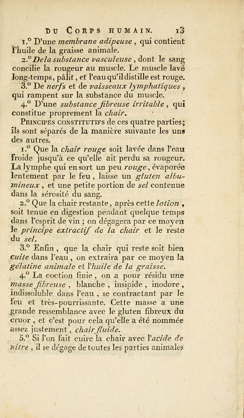 î.° D'une membrane adipeuse , qui contient l'huile de la graisse animale. 2.° De la substance vasculeuse , dont le sang concilie la rougeur au muscle. Le muscle lavé long-temps, pâlit, et l'eau qu'il distille est rouge. 3.° De nerfs et de vaisseaux lymphatiques 9 qui rampent sur la substance du muscle. 4.0 D'une substance fibreuse irritable, qui constitue proprement la chairv Principes constitutifs de ces quatre parties; ils sont séparés de la manière suivante les uns des autres. i.° Que la chair rouge soit lavée dans l'eau froide jusqu'à ce qu'elle ait perdu sa rougeur, La lymphe qui en sort un peu rouge, évaporée lentement par le feu , laisse un gluten aibu- mineux , et une petite portion de sel contenue dans la sérosité du sang. 2.0 Que la chair restante, après cette lotion , soit tenue en digestion pendant quelque temps dans l'esprit de vin ; on dégagera par ce moyen le principe extractif de la chair et le reste du sel. 3.° Enfin , que la chair qui reste soit bien cuite dans l'eau, on extraira par ce moyen la gélatine animale et Vhuile de la graisse. 4.0 La coction finie , on a pour résidu une masse fibreuse , blanche , insipide , inodore y indissoluble dans l'eau , se contractant par le feu et très-pourrissante. Cette masse a une grande ressemblance avec le gluten fibreux du cruor , et c'est pour cela qu'elle a été nommée assez justement, chairfiuide. 5.° Si l'on fait cuire la chair avec Y acide de Tiitre , il se dégage de toutes les parties animales