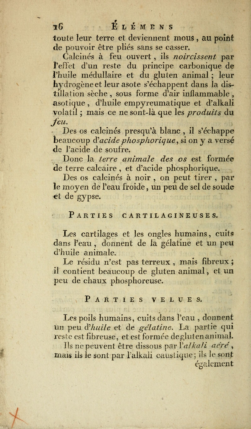 toute leur terre et deviennent mous , au point de pouvoir être plies sans se casser. Calcinés à feu ouvert, ils noircissent par l'effet d'un reste du principe carbonique de l'huile médullaire et du gluten animal ; leur hydrogène et leur asote s'échappent dans la dis- tillation sèche , sous forme d'air inflammable , asotique, d'huile empyreumatique et d'alkali volatil ; mais ce ne sont-là que les produits du feu. Des os calcinés presqu'à blanc , il s'échappe beaucoup $ acide phosphorique^ si on y a versé de l'acide de soufre. Donc la terre animale des os est formée de terre calcaire , et d'acide phosphorique. Des os calcinés à noir , on peut tirer , par le moyen de l'eau froide, un peu de sel de soude et de gypse. Parties cartilagineuses. Les cartilages et les ongles humains, cuits dans l'eau , donnent de la gélatine et un peu d'huile animale. Le résidu n'est pas terreux , mais fibreux ; il contient beaucoup de gluten animal, et un peu de chaux phosphoreuse. Parties velues. Les poils humains, cuits dans l'eau , donnent un peu $ huile et de gélatine. La partie qui reste est fibreuse, et est formée de gluten animal. Ils ne peuvent être dissous par Ya/kali aéré', mais ils le sont par Talkali caustique; ils le sont également