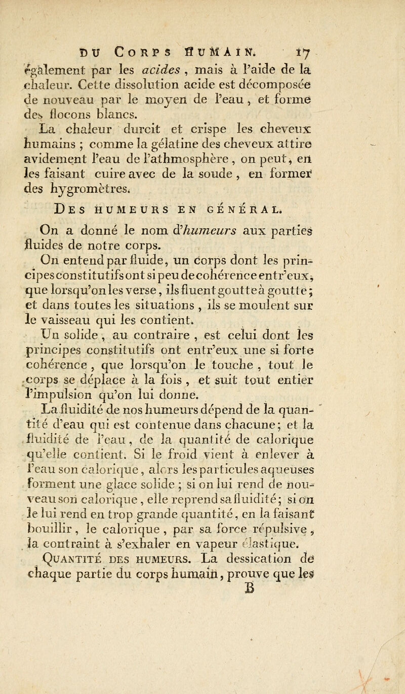 également par les acides , mais à F aide de la chaleur. Cette dissolution acide est décomposée de nouveau par le moyen de l'eau , et forme des flocons blancs. La chaleur durcit et crispe les cheveux: humains ; comme la gélatine des cheveux attire avidement l'eau de Fathmosphère , on peut* en les faisant cuire avec de la soude , en former des hygromètres. Des humeurs en général. On a donné le nom ^humeurs aux partiel fluides de notre corps. On entend par fluide, un corps dont les prin- cipes constitutifs ont si peu de cohérence entr'eux* que lorsqu'on les verse, ils fluent goutte à goutte; et dans toutes les situations , ils se moulent sur le vaisseau qui les contient* Un solide , au contraire , est celui dont les principes constitutifs ont entr'eux une si forte cohérence, que lorsqu'on le touche, tout le corps se déplace à la fois , et suit tout entier l'impulsion qu'on lui donne. La fluidité de nos humeurs dépend de la quan- tité d'eau qui est contenue dans chacune ; et la fluidité de Peau, de la quantité de calorique qu'elle contient. Si le froid vient à enlever à l'eau son calorique, alors les particules aqueuses forment une glace solide ; si on lui rend de iiou- veau son calorique , elle reprend sa fluidité; si on le lui rend en trop grande quantité, en la faisant bouillir , le calorique , par sa force répulsive , îa contraint à s'exhaler en vapeur élastique. Quantité des humeurs. La dessication de* chaque partie du corps humaîïi, prouve que le§ B