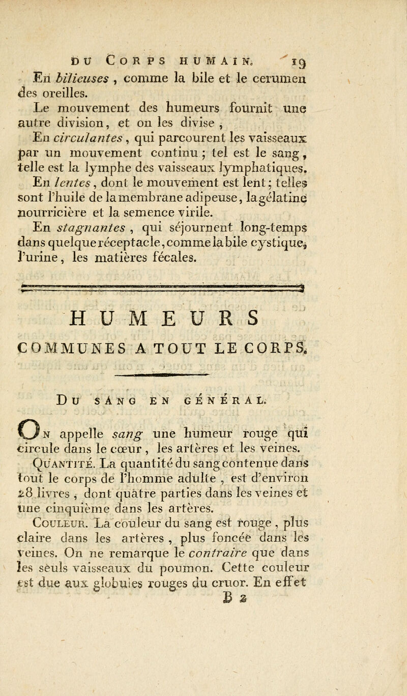 En bilieuses , comme la bile et le cérumen des oreilles. Le mouvement des humeurs fournit une autre division, et on les divise , En circulantes, qui parcourent les vaisseaux par un mouvement continu ; tel est le sang, telle est la lymphe des vaisseaux lymphatiques. En lentes, dont le mouvement est lent ; telles sont l'huile de la membrane adipeuse, lagélatiné nourricière et la semence virile. En stagnantes , qui séjournent long-temps dans quelque réceptacle, comme la bile cystique* l'urine, les matières fécales. H U M E U R S COMMUNES A TOUT LE CORPS, DU SANG EN GENERAL, \Jn appelle sang une humeur rouge qui circule dans le cœur , les artères et les veines. Quantité. La quantité du sang contenue dans tout le corps de l'homme adulte , est d'environ k8 livres , dont quatre parties dans les veines et Une cinquième dans les artères. Couleur. La couleur du sang est ronge , plus claire dans les artères , plus foncée dans les Veines. On ne remarque le contraire que dans les seuls vaisseaux du poumon. Cette couleur est due aux globules rouges du cruor. En effet £ 2