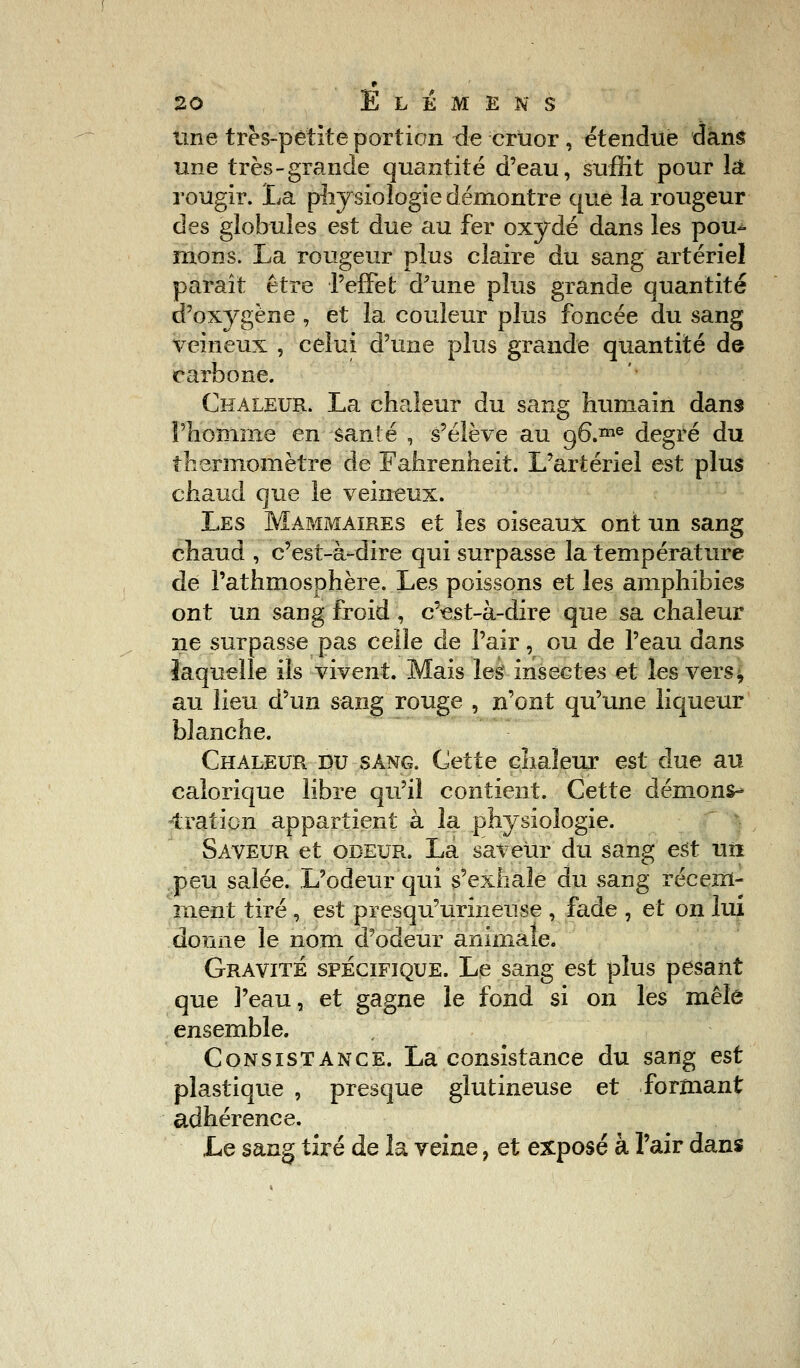 Une très-petite portion de cruor, étendue dans une très-grande quantité d'eau, suffit pour là rougir. La physiologie démontre que la rougeur des globules est due au fer oxydé dans les pou- mons. La rougeur plus claire du sang artériel paraît être l'effet d'une plus grande quantité d'oxygène , et la couleur plus foncée du sang veineux , celui d'une plus grande quantité de carbone. Chaleur. La chaleur du sang humain dans l'homme en santé , s'élève au g6.me degré du thermomètre de Fahrenheit. L'artériel est plus chaud que le veineux. Les Mammaires et les oiseaux ont un sang chaud , c'est-à-dire qui surpasse la température de Pathmosphère. Les poissons et les amphibies ont un sang froid , c'est-à-dire que sa chaleur ne surpasse pas celle de l'air, ou de l'eau dans laquelle ils vivent. Mais les insectes et les vers, au lieu d'un sang rouge , n'ont qu'une liqueur blanche. Chaleur du sang. Cette chaleur est due au calorique libre qu'il contient. Cette démons- tration appartient à la physiologie. Saveur et odeur. La saveur du sang est un peu salée. L'odeur qui s'exhale du sang récem- ment tiré , est presqu'urineuse , fade , et on lui donne le nom d'odeur animale. Gravité spécifique. Le sang est plus pesant que l'eau, et gagne le fond si on les mêle ensemble. Consistance. La consistance du sang est plastique , presque glutineuse et formant adhérence. Le sang tiré de la veine ? et exposé à l'air dans