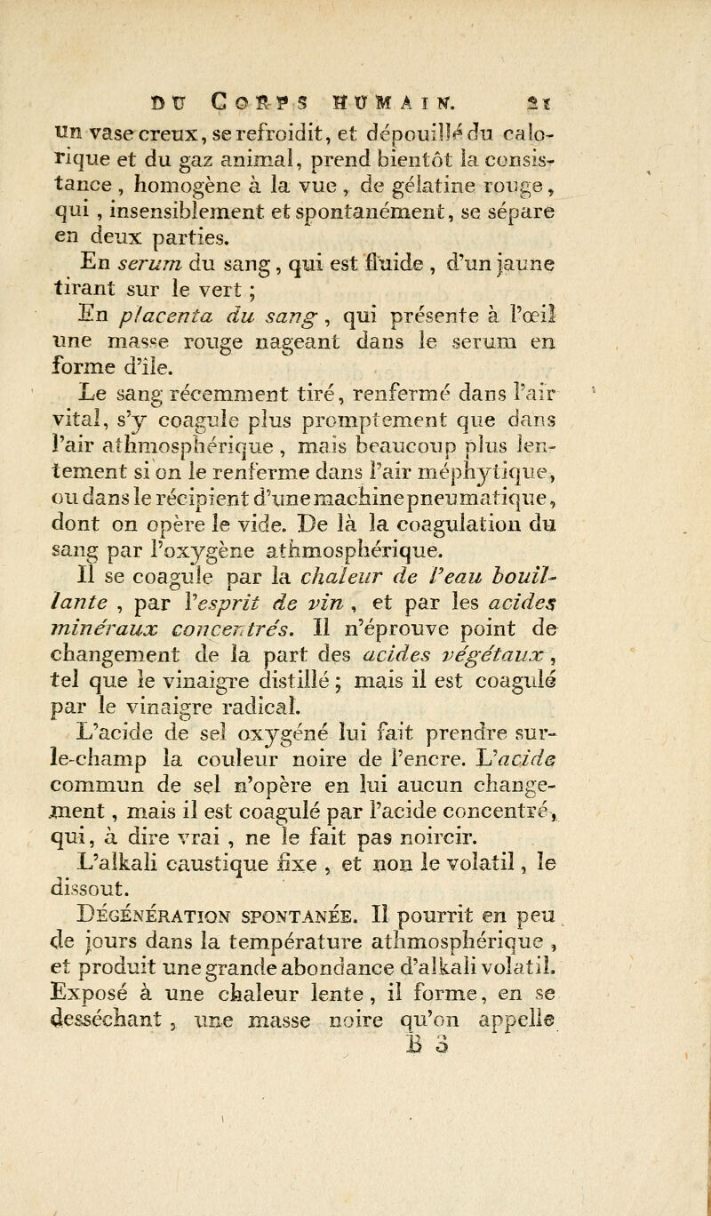 Btr Corps bomaik. g x un vase creux, se refroidit, et dépouilla du calo- rique et du gaz animal, prend bientôt la consis^- tance , homogène à la vue , de gélatine rouge r qui , insensiblement et spontanément, se sépare en deux parties. En sérum du sang, qui est fluide , d'un jaune tirant sur le vert ; H.n placenta du sang, qui présente à l'œil une masse rouge nageant dans le sérum en forme d'Ile. Le sang récemment tiré, renfermé dans l'air vital, s'y coagule plus promptement que dans l'air athmosphérique , mais beaucoup plus len- tement si on le renferme dans l'air méphytique-, ou dans le récipient d'une machine pneumatique, dont on opère le viàe. De là la coagulation du sang par l'oxygène athmosphérique. Il se coagule par la chaleur de l'eau bouil- lante , par Vesprit de vin , et par les acides minéraux concentrés. Il n'éprouve point de changement de la part des acides végétaux^ tel que le vinaigre distillé ; mais il est coagule par le vinaigre radical. L'acide de sel oxygéné lui fait prendre sur- le-champ la couleur noire de l'encre. U acide commun de sel n'opère en lui aucun change- ment , mais il est coagulé par l'acide concentré, qui, à dire vrai , ne le fait pa9 noircir. L'alkali caustique fixe , et non le volatil, le dissout. Dégénération spontaneb. Il pourrit en peu de jours dans la température athmosphérique , et produit une grande abondance d'alkali volatil, Exposé à une chaleur lente, il forme, en se desséchant , une masse noire qu'on appelle