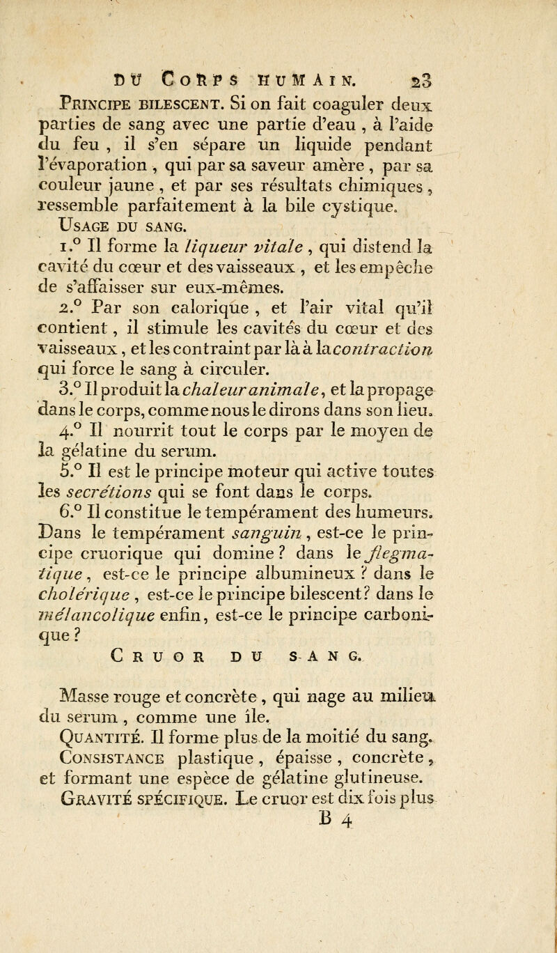 Principe bilescent. Si on fait coaguler deux parties de sang avec une partie d'eau , à l'aide du feu , il s'en sépare un liquide pendant l'évaporation -, qui par sa saveur amère , par sa couleur jaune , et par ses résultats chimiques, ressemble parfaitement à la bile cystique. Usage du sang. i.° Il forme la liqueur vitale, qui distend la cavité du cœur et des vaisseaux , et les empêche de s'affaisser sur eux-mêmes. 2.0 Par son calorique , et Pair vital qu'il contient, il stimule les cavités du cœur et des vaisseaux, et les contraint par là à Isicoutïaction qui force le sang à circuler. 3.° HpvoduitleL chaleur animale, et la propage dans le corps, comme nous le dirons dans son lieu. 4.0 Il nourrit tout le corps par le moyen de la gélatine du sérum. 5.° Il est le principe moteur qui active toutes les sécrétions qui se font dans le corps. 6.° Il constitue le tempérament des humeurs» Dans le tempérament sanguin, est-ce le prin- cipe cruorique qui domine? dans \eflegma- tique , est-ce le principe albumineux ? dans le cholérique , est-ce le principe bilescent? dans le mélancolique enfin, est-ce le principe carboni- que ? C R U O R DU SAN G. Masse rouge et concrète , qui nage au miliem du sérum , comme une ile. Quantité. Il forme plus de la moitié du sang. Consistance plastique , épaisse , concrète „ et formant une espèce de gélatine glutineuse. Gravité spécifique. Le cruor est dix fois plus