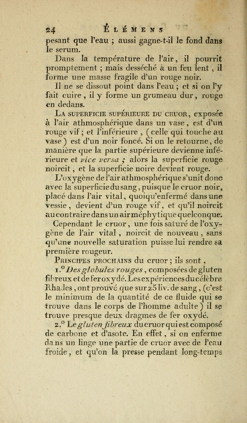 pesant que l'eau ; aussi gagne-t-il le fond dans le sérum. Dans la température de l'air, il pourrit promptement ; mais desséché à un feu lent , il forme une niasse fragile d'un rouge noir. Il ne se dissout point dans l'eau ; et si on l'y fait cuire , il y forme un grumeau dur, rouge en dedans. La superficie supérieure du cruor, exposée à l'air athmosphérique dans un vase, est d'un rouge vif; et l'inférieure , (celle qui touche au vase ) est d'un noir foncé. Si on le retourne, de manière que la partie supérieure devienne infé- rieure et vice versa ; alors la superficie rouge noircit, et la superficie noire devient rouge. L'oxygène de l'air athmosphérique s'unit donc avec la superficie du sang, puisque le cruor noir, placé dans l'air vital, quoiqu'enfermé dans une vessie , devient d'un rouge vif, et qu'il noircit aucontraire dans un air méphy tique quelconque. Cependant le cruor, une fois saturé de l'oxy* gène de l'air vital , noircit de nouveau , sans qu'une nouvelle saturation puisse lui rendre sa première rougeur. Principes prochains du cruor ; ils sont, i.° Des globules rouges, composées de gluten fibreux et de fer oxydé. Les expériences du célèbre MiaJes , ont prouvé que sur 25 liv. de sang, (c'est le minimum de la quantité de ce fluide qui se trouve dans le corps de l'homme adulte ) il se trouve presque deux dragmes de fer oxydé. 2.0 Le gluten'fibreux du cruor qui est composé de carbone et d'asote. En effet, si on enferme da ns un linge une partie de cruor avec de Peaiï froide, et qu'on la presse pendant long-temps