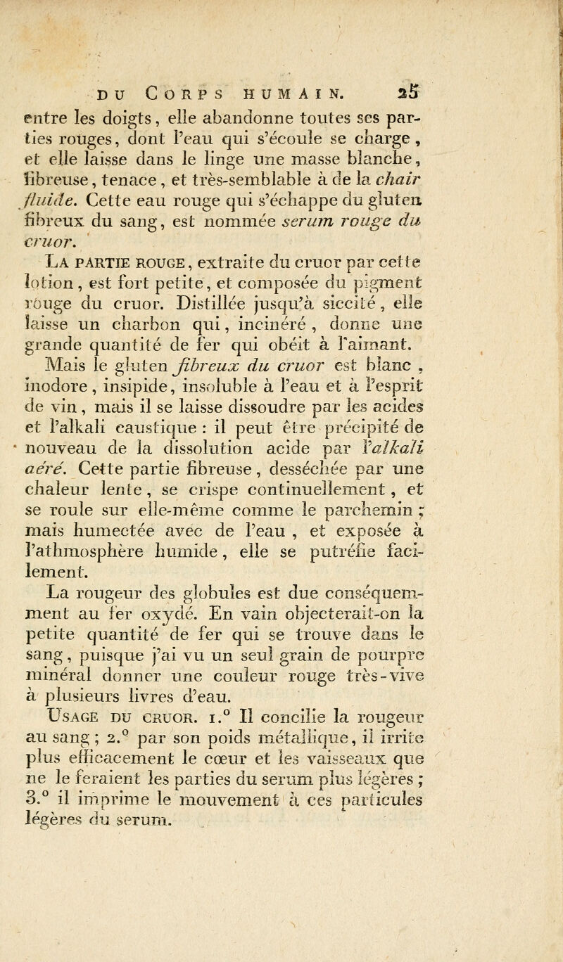 entre les doigts, elle abandonne toutes ses par- ties rouges, dont Peau qui s'écoule se charge , et elle laisse dans le linge une masse blanche, fibreuse, tenace , et très-semblable à de la chair fluide. Cette eau rouge qui s'échappe du gluten fibreux du sang, est nommée sérum rouge du cruor. La partie rouge , extraite du cruor par cette lotion, est fort petite, et composée du pigment rouge du cruor. Distillée jusqu'à siccité, elle laisse un charbon qui, incinéré , donne une grande quantité de fer qui obéit à Fàimant. Mais le gluten fibreux du cruor est bîanc • inodore, insipide, insoluble à l'eau et à l'esprit de vin, mais il se laisse dissoudre par les acides et l'alkali caustique : il peut être précipité de - nouveau de la dissolution acide par Yaïkali aéré. Cette partie fibreuse, desséchée par une chaleur lente, se crispe continuellement, et se roule sur elle-même comme le parchemin ; mais humectée avec de l'eau , et exposée à l'athmosphère humide, elle se putréfie faci- lement. La rougeur des globules est due conséquem- ment au fer oxydé. En vain objecterait-on la petite quantité de fer qui se trouve dans le sang, puisque j'ai vu un seul grain de pourpre minéral donner une couleur rouge très-vive à plusieurs livres d'eau. Usage du cruor. i.° Il concilie la rougeur au sang ; 2.Q par son poids métallique, il irrite plus efficacement le cœur et les vaisseaux que ne le feraient les parties du sérum plus légères ; 3.° il imprime le mouvement à ces particules légères du sérum.