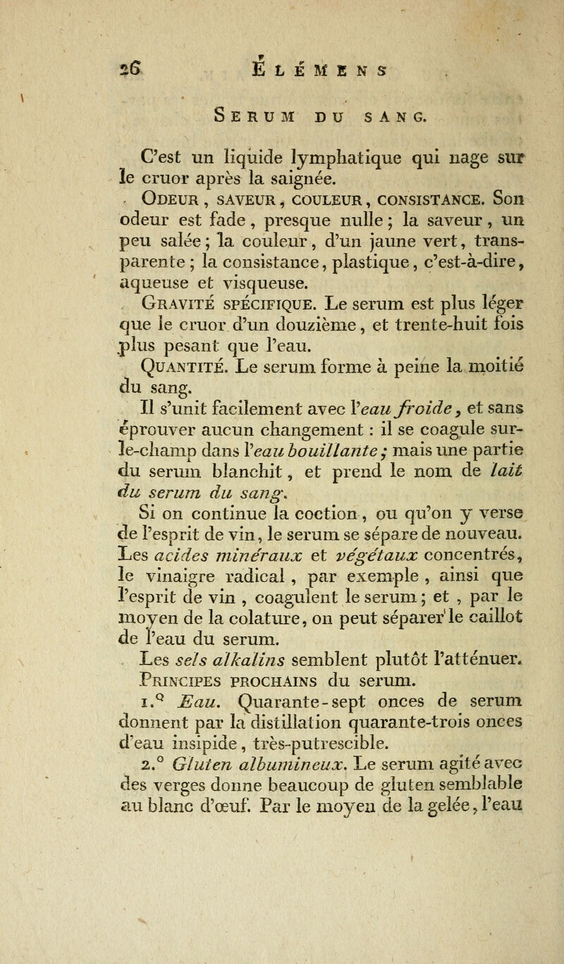 Sérum du sang. C'est un liquide lymphatique qui nage sur le cruor après la saignée. Odeur , saveur , couleur , consistance. Son odeur est fade, presque nulle ; la saveur, un peu salée; la couleur, d'un jaune vert, trans- parente ; la consistance, plastique, c'est-à-dire, aqueuse et visqueuse. Gravite spécifique. Le sérum est plus léger que le cruor d'un douzième, et trente-huit fois plus pesant que l'eau. Quantité. Le sérum forme à peine la moitié du sang. Il s'unit facilement avec Veau froide, et sans éprouver aucun changement : il se coagule sur- le-champ dans Veau bouillante ; mais une partie du sérum blanchit, et prend le nom de lait du sérum du sang. Si on continue la coction, ou qu'on y verse de l'esprit de vin, le sérum se sépare de nouveau* Les acides minéraux et végétaux concentrés, le vinaigre radical , par exemple , ainsi que l'esprit de vin , coagulent le sérum ; et , par le moyen de la colature, on peut séparer1 le caillot de l'eau du sérum. Les sels alkalins semblent plutôt l'atténuer. Principes prochains du sérum. i.Q Eau, Quarante - sept onces de sérum donnent par la distillation quarante-trois onces d'eau insipide, très-putrescible. 2.0 Gluten albumineux. Le sérum agité avec des verges donne beaucoup de gluten semblable au blanc d'œuf. Par le moyen de la gelée, l'eau