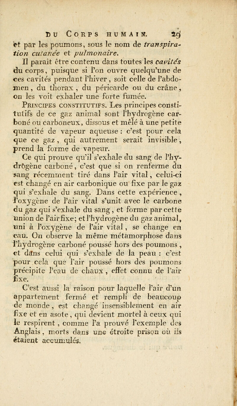 et par les poumons, sous le nom de transpira* tion cutanée et pulmonaire. Il paraît être contenu dans toutes les cavités du corps, puisque si l'on ouvre quelqu'une de ces cavités pendant l'hiver , soit celle de l'abdo- men , du thorax , du péricarde ou du crâne, on les voit exhaler une forte fumée. Principes constitutifs. Les principes consti- tutifs de ce gaz animal sont l'hydrogène car- boné ou carboneux, dissous et mêlé à une petite quantité de vapeur aqueuse : c'est pour cela que ce gaz , qui autrement serait invisible, prend la forme de vapeur. Ce qui prouve qu'il s'exhale du sang de l'hy- drogène carboné, c'est que si on renferme du sang récemment tiré dans l'air vital, celui-ci est changé en air carbonique ou fixe par le gaz qui s'exhale du sang. Dans cette expérience, l'oxygène de l'air vital s'unit avec le carbone du gaz qui s'exhale du sang , et forme par cette union de l'air fixe; et l'hydrogène du gaz animal, uni à l'oxygène de l'air vital, se change en eau. On observe la même métamorphose dans l'hydrogène carboné poussé hors des poumons, et dans celui qui s'exhale de la peau : c'est pour cela que Tair poussé hors des poumons précipite l'eau de chaux, effet connu de Pair fixe. C'est aussi la raison pour laquelle l'air d'un appartement fermé et rempli de beaucoup de monde, est changé insensiblement en air fixe et en asote, qui devient mortel à ceux qui le respirent , comme l'a prouvé l'exemple des Anglais , morts dans une étroite prison où ils étaient accumulés.