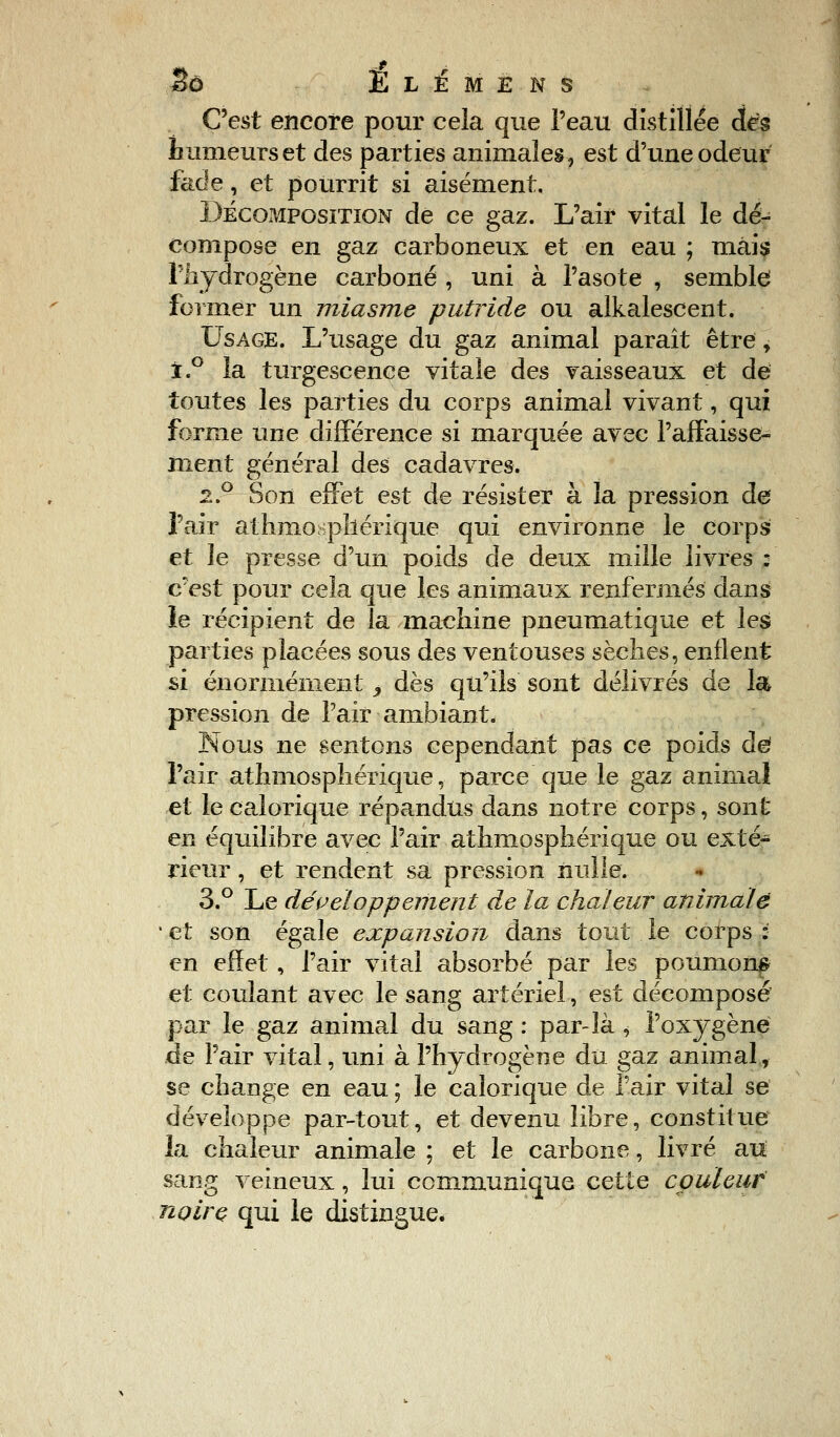 C'est encore pour cela que l'eau distillée dés humeurs et des parties animales, est d'une odeur fade, et pourrit si aisément. Décomposition de ce gaz. L'air vital le dé- compose en gaz carboneux et en eau ; mais l'hydrogène carboné , uni à l'asote , semble former un miasme putride ou alkalescent. Usage. L'usage du gaz animal paraît être, i.° la turgescence vitale des vaisseaux et de toutes les parties du corps animal vivant, qui forme une différence si marquée avec l'affaisse- ment général des cadavres. 2.0 Son effet est de résister à la pression de l'air athmosphérique qui environne le corps et le presse d'un poids de deux mille livres : c'est pour cela que les animaux renfermés dans le récipient de la machine pneumatique et les parties placées sous des ventouses sèches, enflent si énormément ,, dès qu'ils sont délivrés de la pression de l'air ambiant. Nous ne sentons cependant pas ce poids de l'air athmosphérique, parce que le gaz animal et le calorique répandus dans notre corps, sont en équilibre avec l'air athmosphérique ou exté- rieur , et rendent sa pression nulle. 3.° Le développement de la chaleur animale • et son égale expansion dans tout le corps : en effet, l'air vital absorbé par les poumons et coulant avec le sang artériel, est décomposé par le gaz animal du sang : par-là * l'oxygène de l'air vital, uni à l'hydrogène du gaz animal, se change en eau ; le calorique de l'air vital se développe par-tout, et devenu libre, constitue la chaleur animale ; et le carbone, livré au sang veineux, lui communique cette couleur noire qui le distingue.